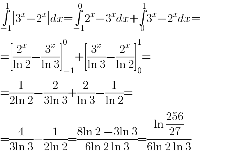∫_(−1) ^1 ∣3^x −2^x ∣dx=∫_(−1) ^0 2^x −3^x dx+∫_0 ^1 3^x −2^x dx=  =[(2^x /(ln 2))−(3^x /(ln 3))]_(−1) ^0 +[(3^x /(ln 3))−(2^x /(ln 2))]_0 ^1 =  =(1/(2ln 2))−(2/(3ln 3))+(2/(ln 3))−(1/(ln 2))=  =(4/(3ln 3))−(1/(2ln 2))=((8ln 2 −3ln 3)/(6ln 2 ln 3))=((ln ((256)/(27)))/(6ln 2 ln 3))  