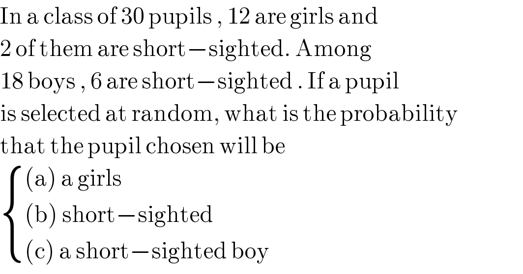 In a class of 30 pupils , 12 are girls and   2 of them are short−sighted. Among   18 boys , 6 are short−sighted . If a pupil  is selected at random, what is the probability  that the pupil chosen will be    { (((a) a girls)),(((b) short−sighted)),(((c) a short−sighted boy)) :}  