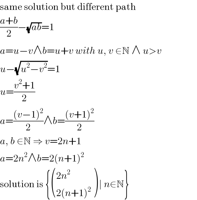 same solution but different path  ((a+b)/2)−(√(ab))=1  a=u−v∧b=u+v with u, v ∈N ∧ u>v  u−(√(u^2 −v^2 ))=1  u=((v^2 +1)/2)  a=(((v−1)^2 )/2)∧b=(((v+1)^2 )/2)  a, b ∈N ⇒ v=2n+1  a=2n^2 ∧b=2(n+1)^2   solution is { (((2n^2 )),((2(n+1)^2 )) ) ∣ n∈N}  