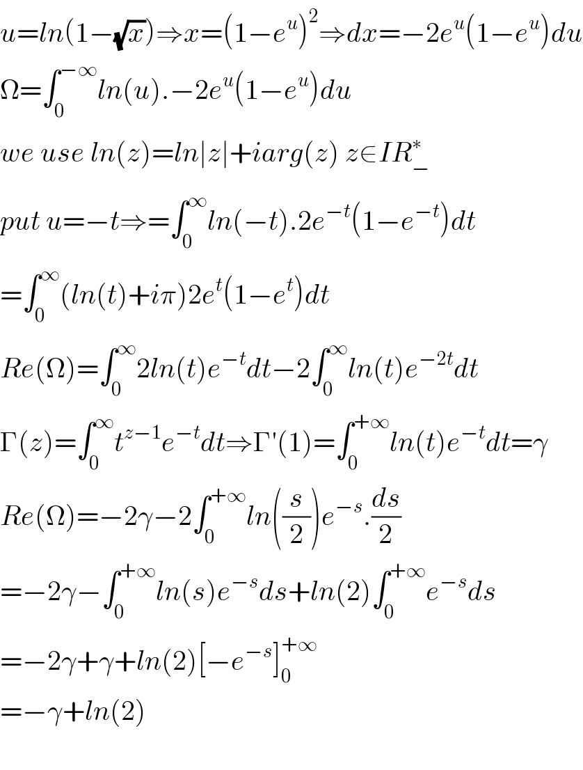 u=ln(1−(√x))⇒x=(1−e^u )^2 ⇒dx=−2e^u (1−e^u )du  Ω=∫_0 ^(−∞) ln(u).−2e^u (1−e^u )du  we use ln(z)=ln∣z∣+iarg(z) z∉IR_− ^∗   put u=−t⇒=∫_0 ^∞ ln(−t).2e^(−t) (1−e^(−t) )dt  =∫_0 ^∞ (ln(t)+iπ)2e^t (1−e^t )dt  Re(Ω)=∫_0 ^∞ 2ln(t)e^(−t) dt−2∫_0 ^∞ ln(t)e^(−2t) dt  Γ(z)=∫_0 ^∞ t^(z−1) e^(−t) dt⇒Γ′(1)=∫_0 ^(+∞) ln(t)e^(−t) dt=γ  Re(Ω)=−2γ−2∫_0 ^(+∞) ln((s/2))e^(−s) .(ds/2)  =−2γ−∫_0 ^(+∞) ln(s)e^(−s) ds+ln(2)∫_0 ^(+∞) e^(−s) ds  =−2γ+γ+ln(2)[−e^(−s) ]_0 ^(+∞)   =−γ+ln(2)    