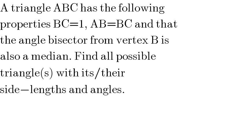 A triangle ABC has the following  properties BC=1, AB=BC and that  the angle bisector from vertex B is  also a median. Find all possible  triangle(s) with its/their  side−lengths and angles.  