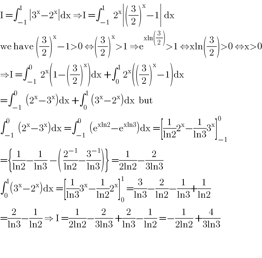 I =∫_(−1) ^1 ∣3^x −2^x ∣dx ⇒I =∫_(−1) ^1  2^x ∣((3/2))^x −1∣ dx  we have ((3/2))^x −1>0 ⇔((3/2))^x >1 ⇒e^(xln((3/2))) >1 ⇔xln((3/2))>0 ⇔x>0  ⇒I =∫_(−1) ^0  2^x (1−((3/2))^x )dx +∫_0 ^1  2^x (((3/2))^x −1)dx  =∫_(−1) ^0  (2^x −3^x )dx +∫_0 ^1  (3^x −2^x )dx  but   ∫_(−1) ^0  (2^x −3^x )dx =∫_(−1) ^0  (e^(xln2) −e^(xln3) )dx =[(1/(ln2))2^x −(1/(ln3))3^x ]_(−1) ^0   ={(1/(ln2))−(1/(ln3)) −( (2^(−1) /(ln2))−(3^(−1) /(ln3)))} =(1/(2ln2))−(2/(3ln3))  ∫_0 ^1 (3^x −2^x )dx =[(1/(ln3))3^x −(1/(ln2))2^x ]_0 ^1  =(3/(ln3))−(2/(ln2))−(1/(ln3))+(1/(ln2))  =(2/(ln3))−(1/(ln2)) ⇒ I =(1/(2ln2))−(2/(3ln3)) +(2/(ln3))−(1/(ln2)) =−(1/(2ln2)) +(4/(3ln3))      