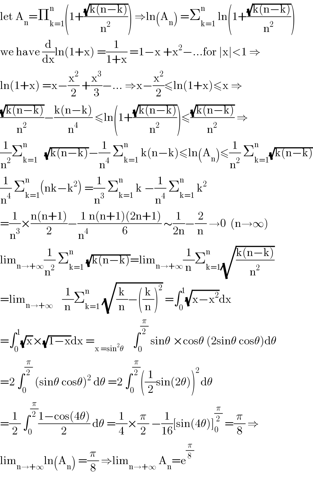 let A_n =Π_(k=1) ^n (1+((√(k(n−k)))/n^2 )) ⇒ln(A_n ) =Σ_(k=1) ^n  ln(1+((√(k(n−k)))/n^2 ))  we have (d/dx)ln(1+x) =(1/(1+x)) =1−x +x^2 −...for ∣x∣<1 ⇒  ln(1+x) =x−(x^2 /2) +(x^3 /3)−... ⇒x−(x^2 /2)≤ln(1+x)≤x ⇒  ((√(k(n−k)))/n^2 )−((k(n−k))/n^4 ) ≤ln(1+((√(k(n−k)))/n^2 ))≤((√(k(n−k)))/n^2 ) ⇒  (1/n^2 )Σ_(k=1) ^n    (√(k(n−k)))−(1/n^4 ) Σ_(k=1) ^n  k(n−k)≤ln(A_n )≤(1/n^2 ) Σ_(k=1) ^n (√(k(n−k)))  (1/n^4 ) Σ_(k=1) ^(n ) (nk−k^2 ) =(1/n^3 ) Σ_(k=1) ^n  k −(1/n^4 ) Σ_(k=1) ^n  k^2   =(1/n^3 )×((n(n+1))/2)−(1/n^4 )((n(n+1)(2n+1))/6) ∼(1/(2n))−(2/n) →0  (n→∞)  lim_(n→+∞) (1/n^2 ) Σ_(k=1) ^n  (√(k(n−k)))=lim_(n→+∞) (1/n)Σ_(k=1) ^n (√((k(n−k))/n^2 ))  =lim_(n→+∞)     (1/n)Σ_(k=1) ^n  (√((k/n)−((k/n))^2 )) =∫_0 ^1 (√(x−x^2 ))dx  =∫_0 ^1 (√x)×(√(1−x))dx =_(x =sin^2 θ)     ∫_0 ^(π/2)  sinθ ×cosθ (2sinθ cosθ)dθ  =2 ∫_0 ^(π/2)  (sinθ cosθ)^2  dθ =2 ∫_0 ^(π/2) ((1/2)sin(2θ))^(2 ) dθ  =(1/2) ∫_0 ^(π/2) ((1−cos(4θ))/2) dθ =(1/4)×(π/2) −(1/(16))[sin(4θ)]_0 ^(π/2)  =(π/8) ⇒  lim_(n→+∞) ln(A_n ) =(π/8) ⇒lim_(n→+∞)  A_n =e^(π/8)     
