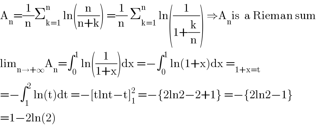 A_n =(1/n)Σ_(k=1) ^n  ln((n/(n+k))) =(1/n) Σ_(k=1) ^n  ln((1/(1+(k/n)))) ⇒A_n is  a Rieman sum  lim_(n→+∞) A_n =∫_0 ^1  ln((1/(1+x)))dx =−∫_0 ^1  ln(1+x)dx =_(1+x=t)   =−∫_1 ^2  ln(t)dt =−[tlnt−t]_1 ^2  =−{2ln2−2+1} =−{2ln2−1}  =1−2ln(2)  