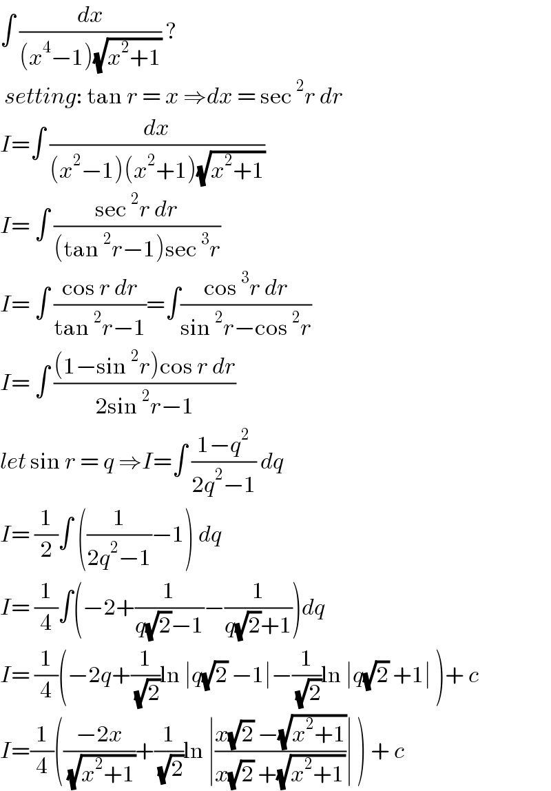 ∫ (dx/((x^4 −1)(√(x^2 +1)))) ?   setting: tan r = x ⇒dx = sec^2 r dr  I=∫ (dx/((x^2 −1)(x^2 +1)(√(x^2 +1))))  I= ∫ ((sec^2 r dr)/((tan^2 r−1)sec^3 r))  I= ∫ ((cos r dr)/(tan^2 r−1))=∫((cos^3 r dr)/(sin^2 r−cos^2 r))  I= ∫ (((1−sin^2 r)cos r dr)/(2sin^2 r−1))  let sin r = q ⇒I=∫ ((1−q^2 )/(2q^2 −1)) dq  I= (1/2)∫ ((1/(2q^2 −1))−1) dq  I= (1/4)∫(−2+(1/(q(√2)−1))−(1/(q(√2)+1)))dq  I= (1/4)(−2q+(1/( (√2)))ln ∣q(√2) −1∣−(1/( (√2)))ln ∣q(√2) +1∣ )+ c  I=(1/4)(((−2x)/( (√(x^2 +1))))+(1/( (√2)))ln ∣((x(√2) −(√(x^2 +1)))/(x(√2) +(√(x^2 +1))))∣ ) + c  