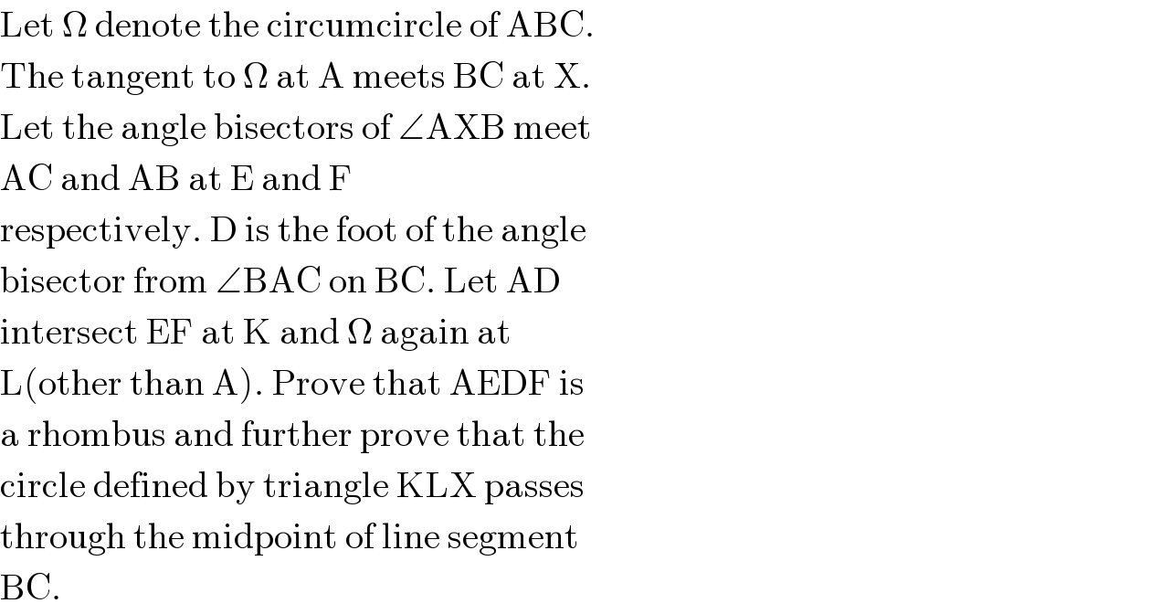 Let Ω denote the circumcircle of ABC.  The tangent to Ω at A meets BC at X.  Let the angle bisectors of ∠AXB meet  AC and AB at E and F  respectively. D is the foot of the angle  bisector from ∠BAC on BC. Let AD  intersect EF at K and Ω again at  L(other than A). Prove that AEDF is  a rhombus and further prove that the  circle defined by triangle KLX passes  through the midpoint of line segment  BC.  