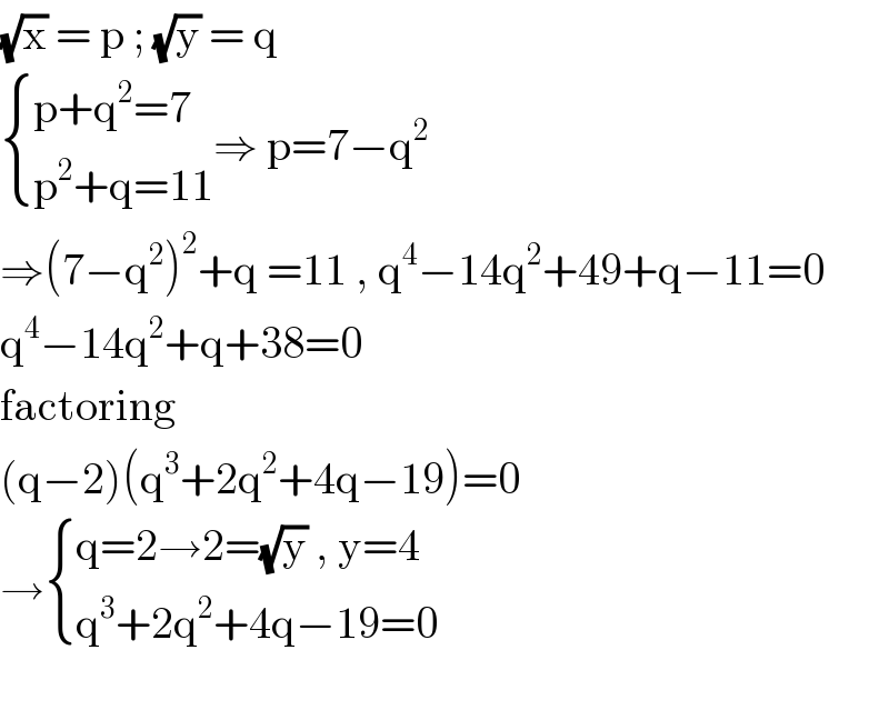 (√x) = p ; (√y) = q   { ((p+q^2 =7)),((p^2 +q=11)) :}⇒ p=7−q^2   ⇒(7−q^2 )^2 +q =11 , q^4 −14q^2 +49+q−11=0  q^4 −14q^2 +q+38=0  factoring   (q−2)(q^3 +2q^2 +4q−19)=0  → { ((q=2→2=(√y) , y=4)),((q^3 +2q^2 +4q−19=0)) :}    