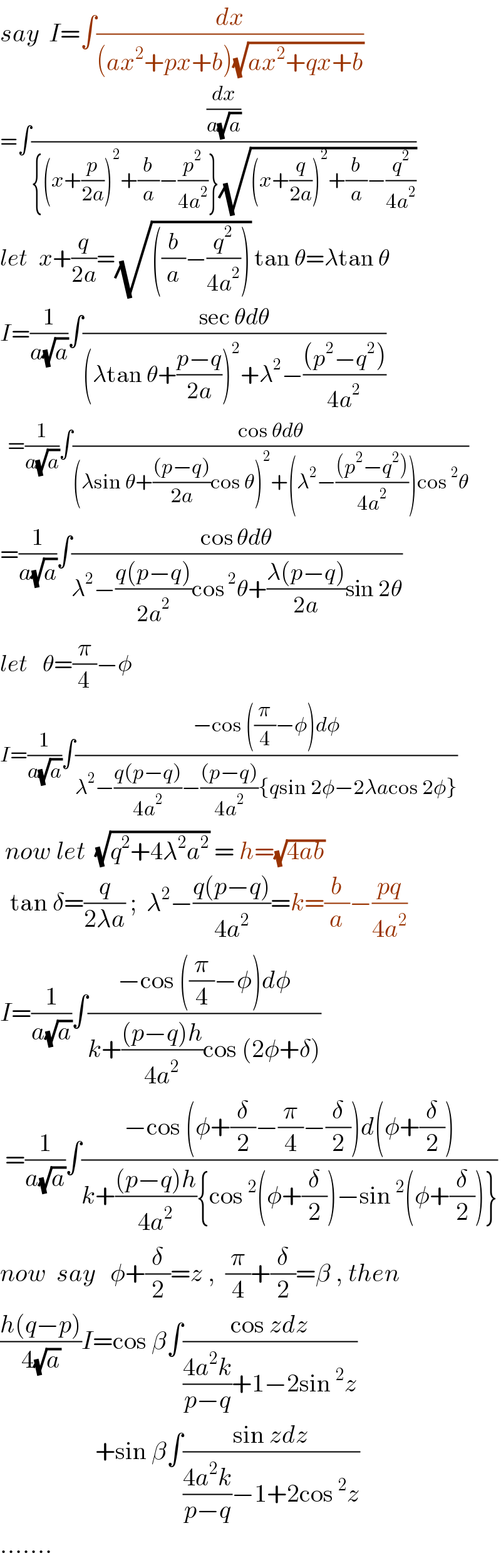 say  I=∫(dx/((ax^2 +px+b)(√(ax^2 +qx+b))))  =∫((dx/(a(√a)))/({(x+(p/(2a)))^2 +(b/a)−(p^2 /(4a^2 ))}(√((x+(q/(2a)))^2 +(b/a)−(q^2 /(4a^2 ))))))  let   x+(q/(2a))=(√(((b/a)−(q^2 /(4a^2 ))))) tan θ=λtan θ  I=(1/(a(√a)))∫((sec θdθ)/((λtan θ+((p−q)/(2a)))^2 +λ^2 −(((p^2 −q^2 ))/(4a^2 ))))    =(1/(a(√a)))∫((cos θdθ)/((λsin θ+(((p−q))/(2a))cos θ)^2 +(λ^2 −(((p^2 −q^2 ))/(4a^2 )))cos^2 θ))  =(1/(a(√a)))∫((cos θdθ)/(λ^2 −((q(p−q))/(2a^2 ))cos^2 θ+((λ(p−q))/(2a))sin 2θ))  let    θ=(π/4)−φ  I=(1/(a(√a)))∫((−cos ((π/4)−φ)dφ)/(λ^2 −((q(p−q))/(4a^2 ))−(((p−q))/(4a^2 )){qsin 2φ−2λacos 2φ}))   now let  (√(q^2 +4λ^2 a^2 )) = h=(√(4ab))    tan δ=(q/(2λa)) ;  λ^2 −((q(p−q))/(4a^2 ))=k=(b/a)−((pq)/(4a^2 ))  I=(1/(a(√a)))∫((−cos ((π/4)−φ)dφ)/(k+(((p−q)h)/(4a^2 ))cos (2φ+δ)))   =(1/(a(√a)))∫((−cos (φ+(δ/2)−(π/4)−(δ/2))d(φ+(δ/2)))/(k+(((p−q)h)/(4a^2 )){cos^2 (φ+(δ/2))−sin^2 (φ+(δ/2))}))  now  say   φ+(δ/2)=z ,  (π/4)+(δ/2)=β , then  ((h(q−p))/(4(√a)))I=cos β∫((cos zdz)/(((4a^2 k)/(p−q))+1−2sin^2 z))                     +sin β∫((sin zdz)/(((4a^2 k)/(p−q))−1+2cos^2 z))   .......  