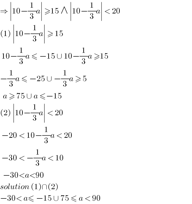 ⇒ ∣10−(1/3)a∣ ≥15 ∧ ∣10−(1/3)a∣ < 20  (1) ∣10−(1/3)a∣ ≥ 15    10−(1/3)a ≤ −15 ∪ 10−(1/3)a ≥15  −(1/3)a ≤ −25 ∪ −(1/3)a ≥ 5    a ≥ 75 ∪ a ≤−15  (2) ∣10−(1/3)a∣ < 20    −20 < 10−(1/3)a < 20   −30 < −(1/3)a < 10     −30<a<90  solution (1)∩(2)  −30< a≤ −15 ∪ 75 ≤ a < 90  