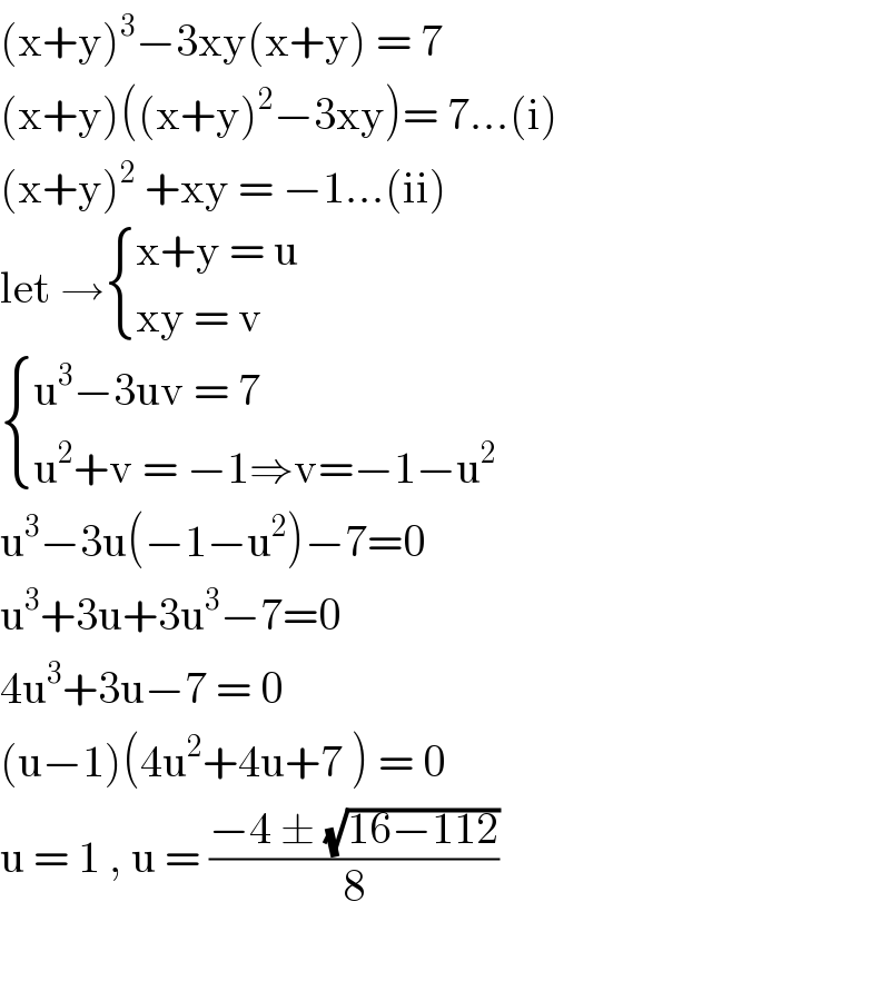 (x+y)^3 −3xy(x+y) = 7  (x+y)((x+y)^2 −3xy)= 7...(i)  (x+y)^2  +xy = −1...(ii)  let → { ((x+y = u)),((xy = v)) :}   { ((u^3 −3uv = 7)),((u^2 +v = −1⇒v=−1−u^2 )) :}  u^3 −3u(−1−u^2 )−7=0  u^3 +3u+3u^3 −7=0  4u^3 +3u−7 = 0  (u−1)(4u^2 +4u+7 ) = 0  u = 1 , u = ((−4 ± (√(16−112)))/8)    
