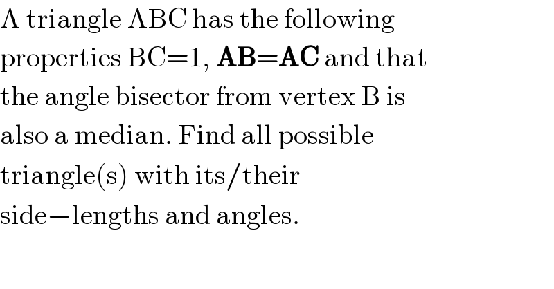 A triangle ABC has the following  properties BC=1, AB=AC and that  the angle bisector from vertex B is  also a median. Find all possible  triangle(s) with its/their  side−lengths and angles.  