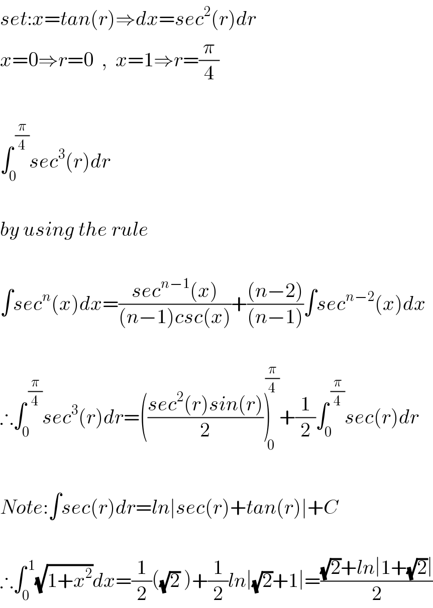set:x=tan(r)⇒dx=sec^2 (r)dr  x=0⇒r=0  ,  x=1⇒r=(π/4)    ∫_0 ^( (π/4)) sec^3 (r)dr     by using the rule    ∫sec^n (x)dx=((sec^(n−1) (x))/((n−1)csc(x)))+(((n−2))/((n−1)))∫sec^(n−2) (x)dx    ∴∫_0 ^( (π/4)) sec^3 (r)dr=(((sec^2 (r)sin(r))/2))_0 ^( (π/4)) +(1/2)∫_0 ^( (π/4)) sec(r)dr    Note:∫sec(r)dr=ln∣sec(r)+tan(r)∣+C    ∴∫_0 ^( 1) (√(1+x^2 ))dx=(1/2)((√2) )+(1/2)ln∣(√2)+1∣=(((√2)+ln∣1+(√2)∣)/2)  