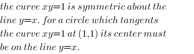 the curve xy=1 is symmetric about the  line y=x. for a circle which tangents  the curve xy=1 at (1,1) its center must  be on the line y=x.  