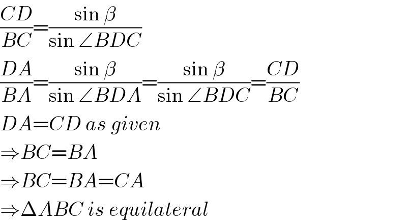 ((CD)/(BC))=((sin β)/(sin ∠BDC))  ((DA)/(BA))=((sin β)/(sin ∠BDA))=((sin β)/(sin ∠BDC))=((CD)/(BC))  DA=CD as given  ⇒BC=BA  ⇒BC=BA=CA  ⇒ΔABC is equilateral  
