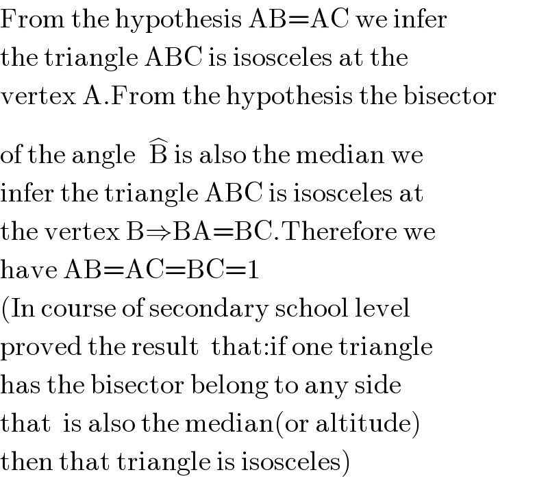 From the hypothesis AB=AC we infer  the triangle ABC is isosceles at the   vertex A.From the hypothesis the bisector   of the angle B^(�)  is also the median we   infer the triangle ABC is isosceles at  the vertex B⇒BA=BC.Therefore we  have AB=AC=BC=1  (In course of secondary school level  proved the result  that:if one triangle  has the bisector belong to any side  that  is also the median(or altitude)  then that triangle is isosceles)  
