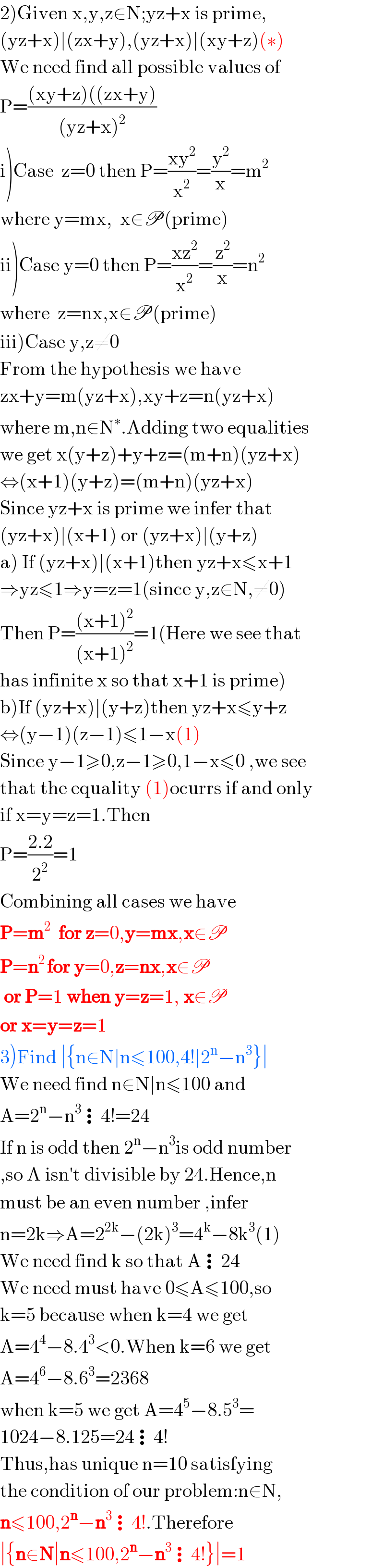 2)Given x,y,z∈N;yz+x is prime,  (yz+x)∣(zx+y),(yz+x)∣(xy+z)(∗)  We need find all possible values of  P=(((xy+z)((zx+y))/((yz+x)^2 ))  i)Case  z=0 then P=((xy^2 )/x^2 )=(y^2 /x)=m^2   where y=mx,  x∈P(prime)  ii)Case y=0 then P=((xz^2 )/x^2 )=(z^2 /x)=n^2   where  z=nx,x∈P(prime)  iii)Case y,z≠0  From the hypothesis we have  zx+y=m(yz+x),xy+z=n(yz+x)  where m,n∈N^∗ .Adding two equalities  we get x(y+z)+y+z=(m+n)(yz+x)  ⇔(x+1)(y+z)=(m+n)(yz+x)  Since yz+x is prime we infer that  (yz+x)∣(x+1) or (yz+x)∣(y+z)  a) If (yz+x)∣(x+1)then yz+x≤x+1  ⇒yz≤1⇒y=z=1(since y,z∈N,≠0)  Then P=(((x+1)^2 )/((x+1)^2 ))=1(Here we see that  has infinite x so that x+1 is prime)  b)If (yz+x)∣(y+z)then yz+x≤y+z  ⇔(y−1)(z−1)≤1−x(1)  Since y−1≥0,z−1≥0,1−x≤0 ,we see  that the equality (1)ocurrs if and only  if x=y=z=1.Then  P=((2.2)/2^2 )=1  Combining all cases we have  P=m^2   for z=0,y=mx,x∈P  P=n^(2 ) for y=0,z=nx,x∈P   or P=1 when y=z=1, x∈P  or x=y=z=1  3)Find ∣{n∈N∣n≤100,4!∣2^n −n^3 }∣  We need find n∈N∣n≤100 and  A=2^n −n^3 ⋮4!=24  If n is odd then 2^n −n^3 is odd number  ,so A isn′t divisible by 24.Hence,n  must be an even number ,infer  n=2k⇒A=2^(2k) −(2k)^3 =4^k −8k^3 (1)  We need find k so that A⋮24  We need must have 0≤A≤100,so  k=5 because when k=4 we get  A=4^4 −8.4^3 <0.When k=6 we get  A=4^6 −8.6^3 =2368  when k=5 we get A=4^5 −8.5^3 =  1024−8.125=24⋮4!  Thus,has unique n=10 satisfying  the condition of our problem:n∈N,  n≤100,2^n −n^3 ⋮4!.Therefore  ∣{n∈N∣n≤100,2^n −n^3 ⋮4!}∣=1  