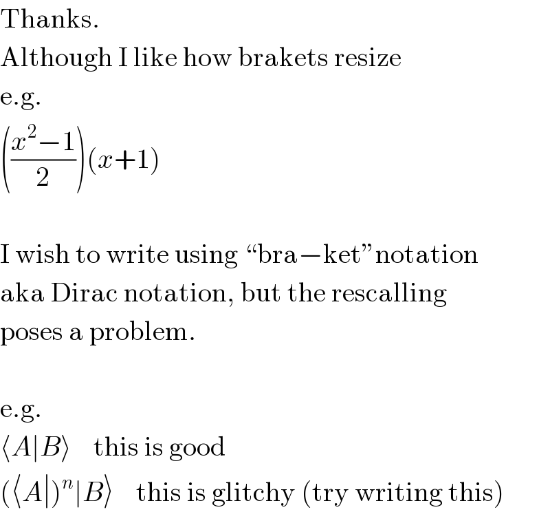 Thanks.  Although I like how brakets resize  e.g.  (((x^2 −1)/2))(x+1)     I wish to write using “bra−ket”notation  aka Dirac notation, but the rescalling  poses a problem.     e.g.  ⟨A∣B⟩    this is good  (⟨A∣)^n ∣B⟩    this is glitchy (try writing this)  