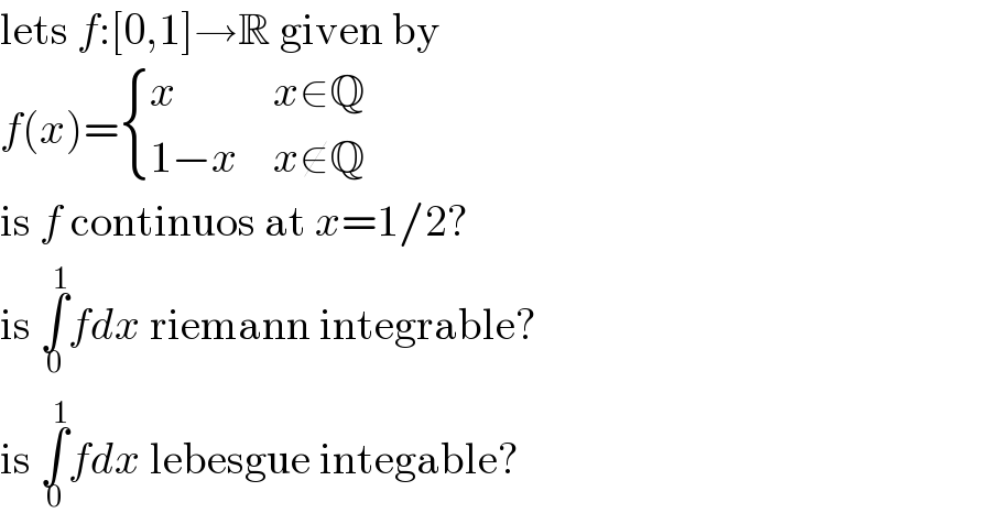 lets f:[0,1]→R given by  f(x)= { (x,(x∈Q)),((1−x),(x∉Q)) :}  is f continuos at x=1/2?  is ∫_0 ^1 fdx riemann integrable?  is ∫_0 ^1 fdx lebesgue integable?  