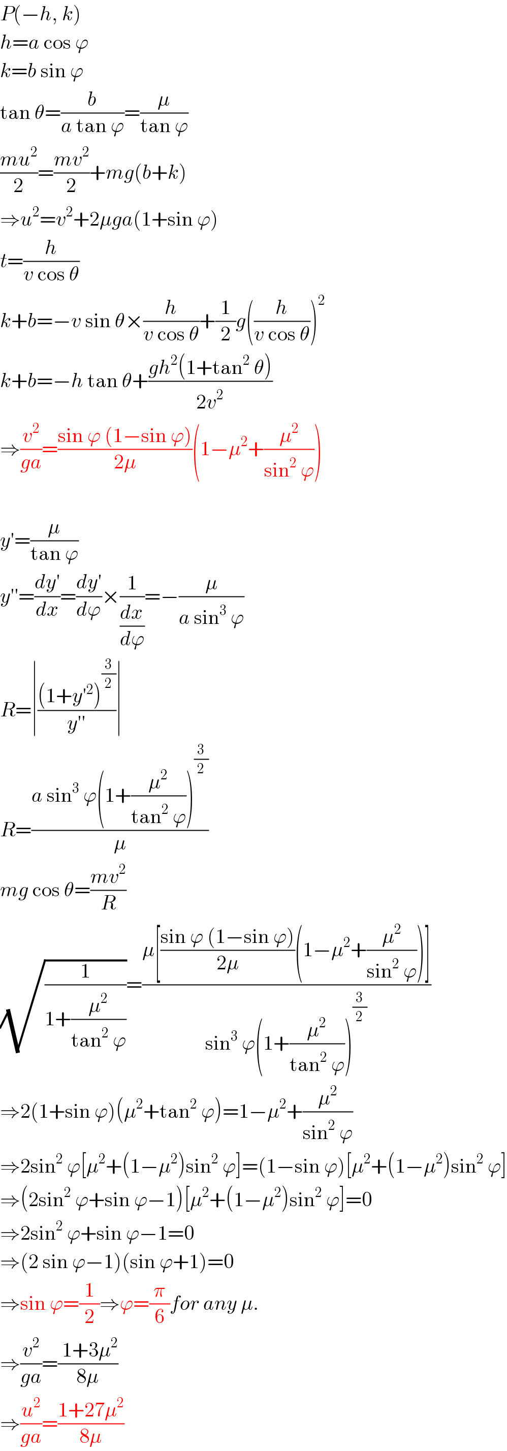 P(−h, k)  h=a cos ϕ  k=b sin ϕ  tan θ=(b/(a tan ϕ))=(μ/(tan ϕ))  ((mu^2 )/2)=((mv^2 )/2)+mg(b+k)  ⇒u^2 =v^2 +2μga(1+sin ϕ)  t=(h/(v cos θ))  k+b=−v sin θ×(h/(v cos θ))+(1/2)g((h/(v cos θ)))^2   k+b=−h tan θ+((gh^2 (1+tan^2  θ))/(2v^2 ))  ⇒(v^2 /(ga))=((sin ϕ (1−sin ϕ))/(2μ))(1−μ^2 +(μ^2 /(sin^2  ϕ)))    y′=(μ/(tan ϕ))  y′′=((dy′)/dx)=((dy′)/dϕ)×(1/(dx/dϕ))=−(μ/(a sin^3  ϕ))  R=∣(((1+y′^2 )^(3/2) )/(y′′))∣  R=((a sin^3  ϕ(1+(μ^2 /(tan^2  ϕ)))^(3/2) )/μ)  mg cos θ=((mv^2 )/R)  (√(1/(1+(μ^2 /(tan^2  ϕ)))))=((μ[((sin ϕ (1−sin ϕ))/(2μ))(1−μ^2 +(μ^2 /(sin^2  ϕ)))])/(sin^3  ϕ(1+(μ^2 /(tan^2  ϕ)))^(3/2) ))  ⇒2(1+sin ϕ)(μ^2 +tan^2  ϕ)=1−μ^2 +(μ^2 /(sin^2  ϕ))  ⇒2sin^2  ϕ[μ^2 +(1−μ^2 )sin^2  ϕ]=(1−sin ϕ)[μ^2 +(1−μ^2 )sin^2  ϕ]  ⇒(2sin^2  ϕ+sin ϕ−1)[μ^2 +(1−μ^2 )sin^2  ϕ]=0  ⇒2sin^2  ϕ+sin ϕ−1=0  ⇒(2 sin ϕ−1)(sin ϕ+1)=0  ⇒sin ϕ=(1/2)⇒ϕ=(π/6)for any μ.  ⇒(v^2 /(ga))=(( 1+3μ^2 )/(8μ))  ⇒(u^2 /(ga))=((1+27μ^2 )/(8μ))  