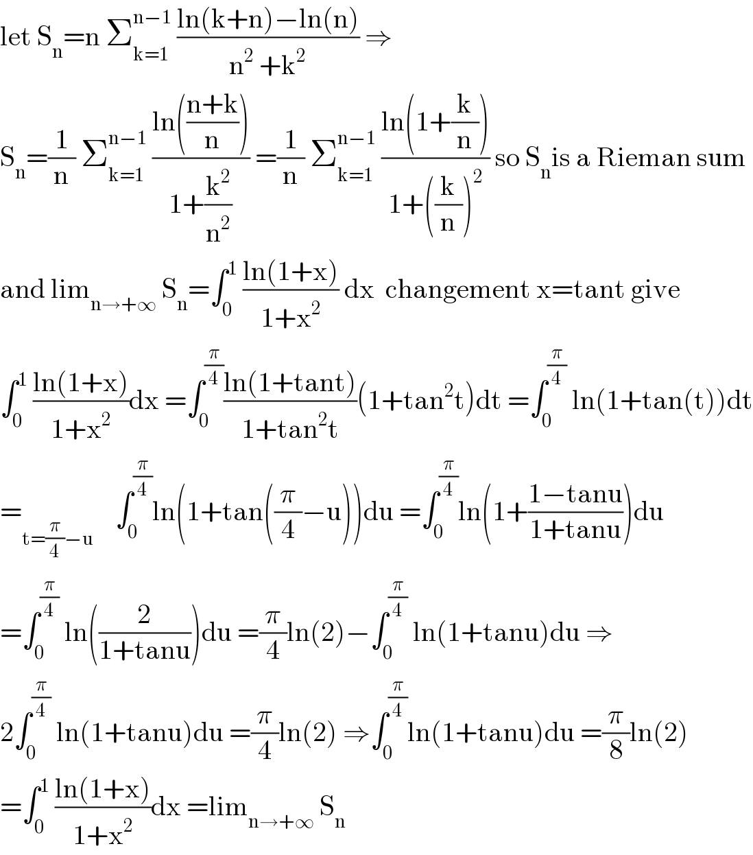 let S_n =n Σ_(k=1) ^(n−1)  ((ln(k+n)−ln(n))/(n^2  +k^2 )) ⇒  S_n =(1/n) Σ_(k=1) ^(n−1)  ((ln(((n+k)/n)))/(1+(k^2 /n^2 ))) =(1/n) Σ_(k=1) ^(n−1)  ((ln(1+(k/n)))/(1+((k/n))^2 )) so S_n is a Rieman sum  and lim_(n→+∞)  S_n =∫_0 ^1  ((ln(1+x))/(1+x^2 )) dx  changement x=tant give  ∫_0 ^1  ((ln(1+x))/(1+x^2 ))dx =∫_0 ^(π/4) ((ln(1+tant))/(1+tan^2 t))(1+tan^2 t)dt =∫_0 ^(π/4)  ln(1+tan(t))dt  =_(t=(π/4)−u)     ∫_0 ^(π/4) ln(1+tan((π/4)−u))du =∫_0 ^(π/4) ln(1+((1−tanu)/(1+tanu)))du  =∫_0 ^(π/4)  ln((2/(1+tanu)))du =(π/4)ln(2)−∫_0 ^(π/4)  ln(1+tanu)du ⇒  2∫_0 ^(π/4)  ln(1+tanu)du =(π/4)ln(2) ⇒∫_0 ^(π/4) ln(1+tanu)du =(π/8)ln(2)  =∫_0 ^1  ((ln(1+x))/(1+x^2 ))dx =lim_(n→+∞)  S_n   