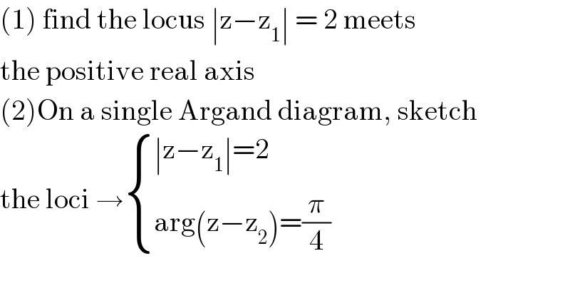 (1) find the locus ∣z−z_1 ∣ = 2 meets  the positive real axis  (2)On a single Argand diagram, sketch  the loci → { ((∣z−z_1 ∣=2)),((arg(z−z_2 )=(π/4))) :}  