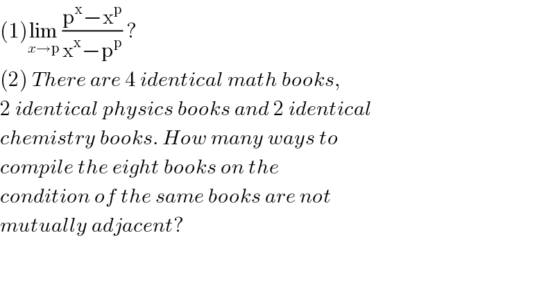 (1)lim_(x→p)  ((p^x −x^p )/(x^x −p^p )) ?   (2) There are 4 identical math books,  2 identical physics books and 2 identical  chemistry books. How many ways to  compile the eight books on the   condition of the same books are not  mutually adjacent?  