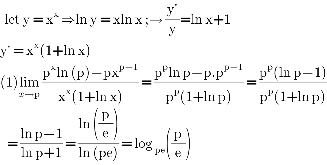   let y = x^x  ⇒ln y = xln x ;→ ((y′)/y)=ln x+1  y′ = x^x (1+ln x)  (1)lim_(x→p)  ((p^x ln (p)−px^(p−1) )/(x^x (1+ln x))) = ((p^p ln p−p.p^(p−1) )/(p^p (1+ln p))) = ((p^p (ln p−1))/(p^p (1+ln p)))     = ((ln p−1)/(ln p+1)) = ((ln ((p/e)))/(ln (pe))) = log _(pe) ((p/e))  