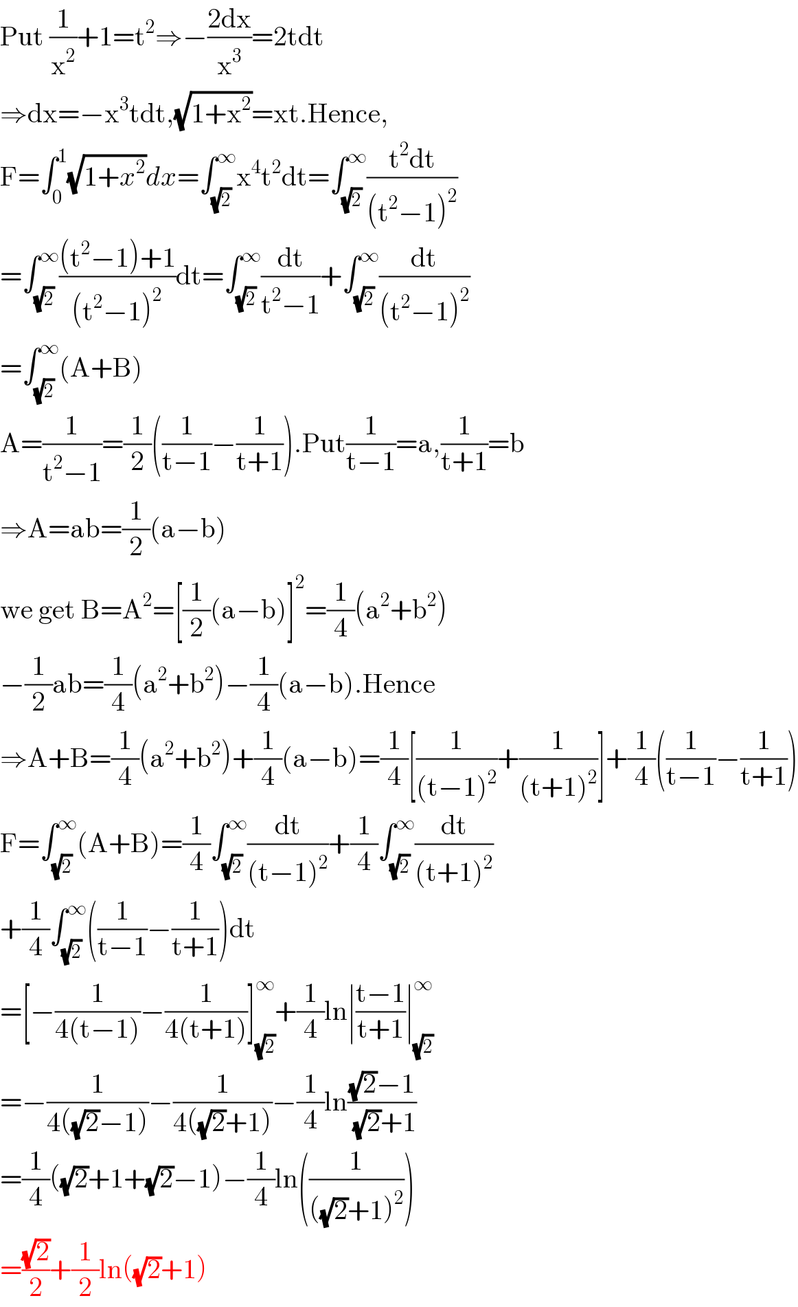 Put (1/x^2 )+1=t^2 ⇒−((2dx)/x^3 )=2tdt  ⇒dx=−x^3 tdt,(√(1+x^2 ))=xt.Hence,  F=∫_0 ^1 (√(1+x^2 ))dx=∫_(√2) ^∞ x^4 t^2 dt=∫_(√2) ^∞ ((t^2 dt)/((t^2 −1)^2 ))  =∫_(√2) ^∞ (((t^2 −1)+1)/((t^2 −1)^2 ))dt=∫_(√2) ^∞ (dt/(t^2 −1))+∫_(√2) ^∞ (dt/((t^2 −1)^2 ))  =∫_(√2) ^∞ (A+B)  A=(1/(t^2 −1))=(1/2)((1/(t−1))−(1/(t+1))).Put(1/(t−1))=a,(1/(t+1))=b  ⇒A=ab=(1/2)(a−b)  we get B=A^2 =[(1/2)(a−b)]^2 =(1/4)(a^2 +b^2 )  −(1/2)ab=(1/4)(a^2 +b^2 )−(1/4)(a−b).Hence  ⇒A+B=(1/4)(a^2 +b^2 )+(1/4)(a−b)=(1/4)[(1/((t−1)^2 ))+(1/((t+1)^2 ))]+(1/4)((1/(t−1))−(1/(t+1)))  F=∫_(√2) ^∞ (A+B)=(1/4)∫_(√2) ^∞ (dt/((t−1)^2 ))+(1/4)∫_(√2) ^∞ (dt/((t+1)^2 ))  +(1/4)∫_(√2) ^∞ ((1/(t−1))−(1/(t+1)))dt  =[−(1/(4(t−1)))−(1/(4(t+1)))]_(√2) ^∞ +(1/4)ln∣((t−1)/(t+1))∣_(√2) ^∞   =−(1/(4((√2)−1)))−(1/(4((√2)+1)))−(1/4)ln(((√2)−1)/( (√2)+1))  =(1/4)((√2)+1+(√2)−1)−(1/4)ln((1/(((√2)+1)^2 )))  =((√2)/2)+(1/2)ln((√2)+1)  