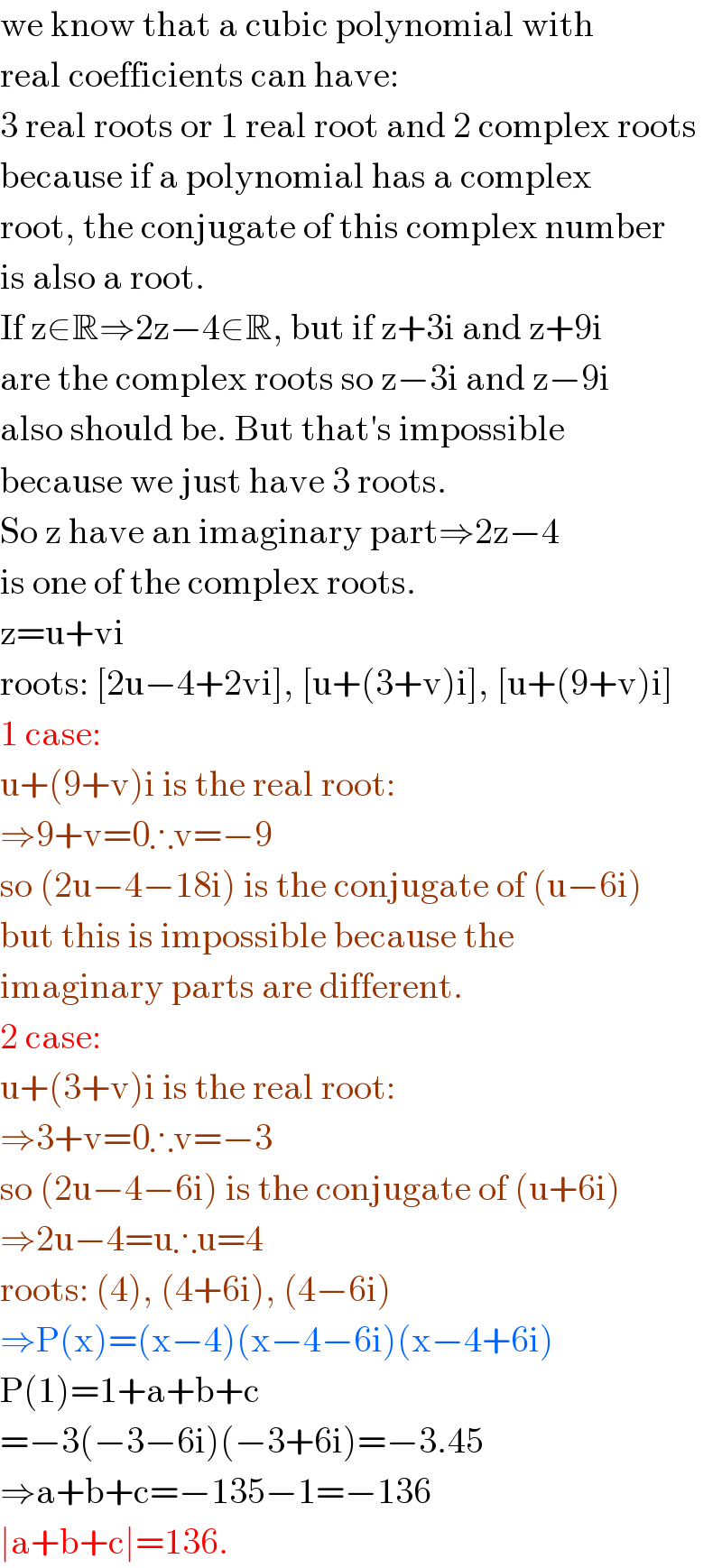 we know that a cubic polynomial with  real coefficients can have:  3 real roots or 1 real root and 2 complex roots  because if a polynomial has a complex   root, the conjugate of this complex number  is also a root.  If z∈R⇒2z−4∈R, but if z+3i and z+9i  are the complex roots so z−3i and z−9i  also should be. But that′s impossible  because we just have 3 roots.  So z have an imaginary part⇒2z−4  is one of the complex roots.  z=u+vi  roots: [2u−4+2vi], [u+(3+v)i], [u+(9+v)i]  1 case:  u+(9+v)i is the real root:  ⇒9+v=0∴v=−9  so (2u−4−18i) is the conjugate of (u−6i)  but this is impossible because the  imaginary parts are different.  2 case:  u+(3+v)i is the real root:  ⇒3+v=0∴v=−3  so (2u−4−6i) is the conjugate of (u+6i)  ⇒2u−4=u∴u=4  roots: (4), (4+6i), (4−6i)  ⇒P(x)=(x−4)(x−4−6i)(x−4+6i)  P(1)=1+a+b+c  =−3(−3−6i)(−3+6i)=−3.45  ⇒a+b+c=−135−1=−136  ∣a+b+c∣=136.  