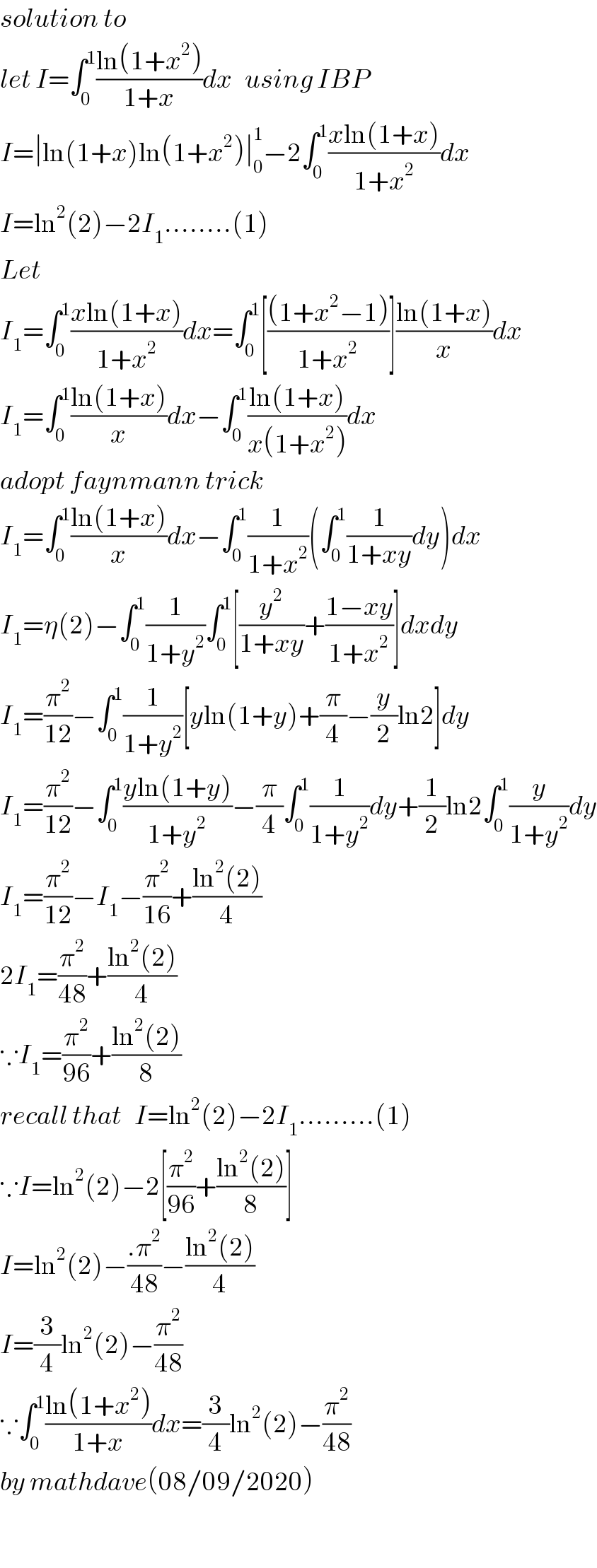 solution to   let I=∫_0 ^1 ((ln(1+x^2 ))/(1+x))dx   using IBP  I=∣ln(1+x)ln(1+x^2 )∣_0 ^1 −2∫_0 ^1 ((xln(1+x))/(1+x^2 ))dx  I=ln^2 (2)−2I_1 ........(1)  Let   I_1 =∫_0 ^1 ((xln(1+x))/(1+x^2 ))dx=∫_0 ^1 [(((1+x^2 −1))/(1+x^2 ))]((ln(1+x))/x)dx  I_1 =∫_0 ^1 ((ln(1+x))/x)dx−∫_0 ^1 ((ln(1+x))/(x(1+x^2 )))dx  adopt faynmann trick  I_1 =∫_0 ^1 ((ln(1+x))/x)dx−∫_0 ^1 (1/(1+x^2 ))(∫_0 ^1 (1/(1+xy))dy)dx  I_1 =η(2)−∫_0 ^1 (1/(1+y^2 ))∫_0 ^1 [(y^2 /(1+xy))+((1−xy)/(1+x^2 ))]dxdy  I_1 =(π^2 /(12))−∫_0 ^1 (1/(1+y^2 ))[yln(1+y)+(π/4)−(y/2)ln2]dy  I_1 =(π^2 /(12))−∫_0 ^1 ((yln(1+y))/(1+y^2 ))−(π/4)∫_0 ^1 (1/(1+y^2 ))dy+(1/2)ln2∫_0 ^1 (y/(1+y^2 ))dy  I_1 =(π^2 /(12))−I_1 −(π^2 /(16))+((ln^2 (2))/4)  2I_1 =(π^2 /(48))+((ln^2 (2))/4)  ∵I_1 =(π^2 /(96))+((ln^2 (2))/8)  recall that   I=ln^2 (2)−2I_1 .........(1)  ∵I=ln^2 (2)−2[(π^2 /(96))+((ln^2 (2))/8)]  I=ln^2 (2)−((.π^2 )/(48))−((ln^2 (2))/4)  I=(3/4)ln^2 (2)−(π^2 /(48))  ∵∫_0 ^1 ((ln(1+x^2 ))/(1+x))dx=(3/4)ln^2 (2)−(π^2 /(48))  by mathdave(08/09/2020)    