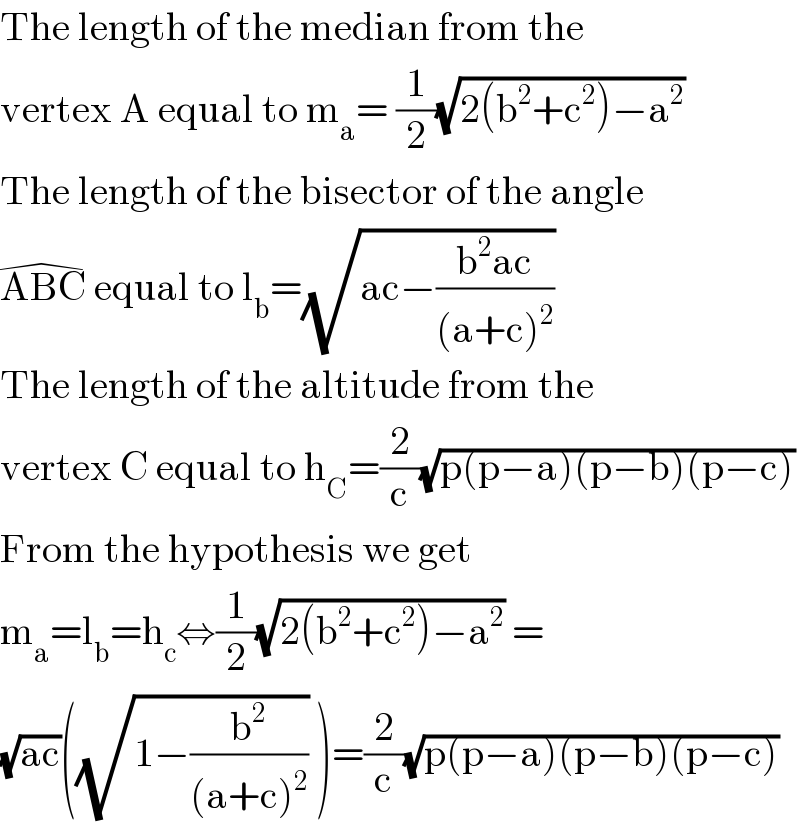 The length of the median from the   vertex A equal to m_a = (1/2)(√(2(b^2 +c^2 )−a^2 ))  The length of the bisector of the angle  ABC^(�)  equal to l_b =(√(ac−((b^2 ac)/((a+c)^2 ))))  The length of the altitude from the  vertex C equal to h_C =(2/c)(√(p(p−a)(p−b)(p−c)))  From the hypothesis we get  m_a =l_b =h_c ⇔(1/2)(√(2(b^2 +c^2 )−a^2 )) =  (√(ac))((√(1−(b^2 /((a+c)^2 )))) )=(2/c)(√(p(p−a)(p−b)(p−c)))  
