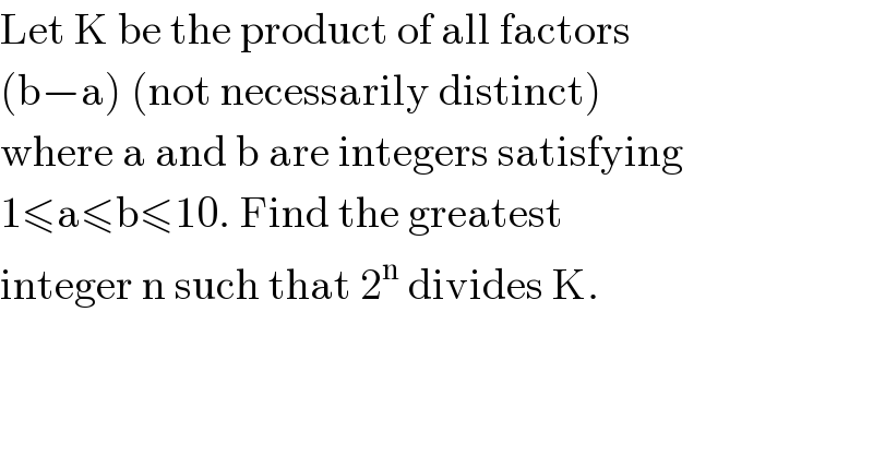 Let K be the product of all factors  (b−a) (not necessarily distinct)  where a and b are integers satisfying  1≤a≤b≤10. Find the greatest  integer n such that 2^n  divides K.    