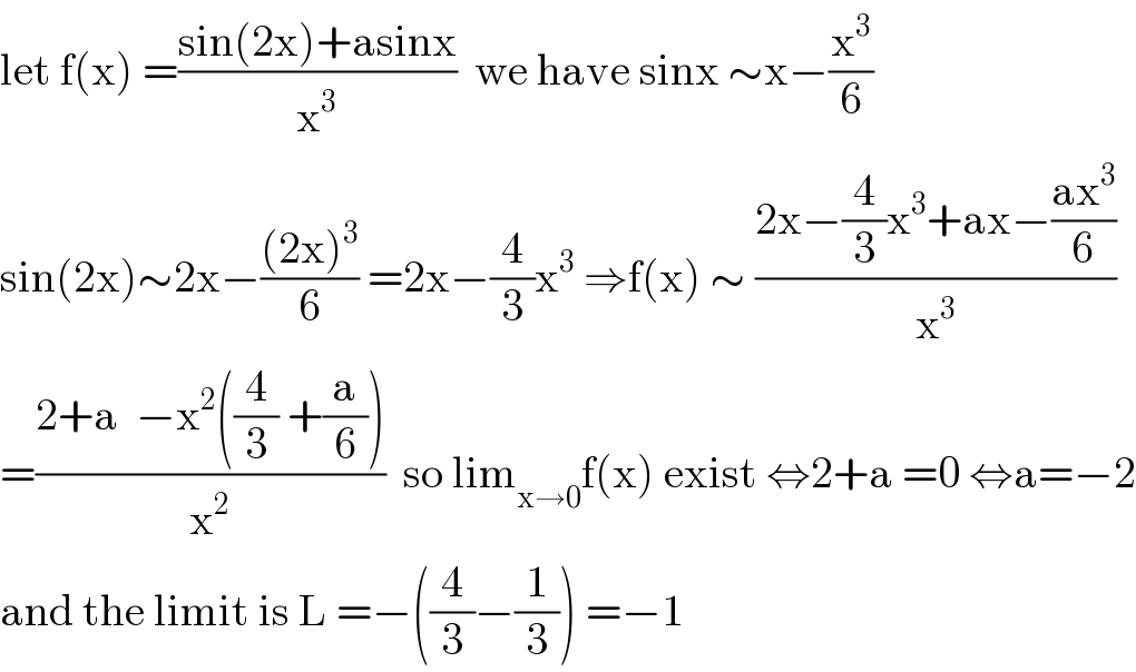 let f(x) =((sin(2x)+asinx)/x^3 )  we have sinx ∼x−(x^3 /6)  sin(2x)∼2x−(((2x)^3 )/6) =2x−(4/3)x^3  ⇒f(x) ∼ ((2x−(4/3)x^3 +ax−((ax^3 )/6))/x^3 )  =((2+a  −x^2 ((4/3) +(a/6)))/x^2 )  so lim_(x→0) f(x) exist ⇔2+a =0 ⇔a=−2  and the limit is L =−((4/3)−(1/3)) =−1  