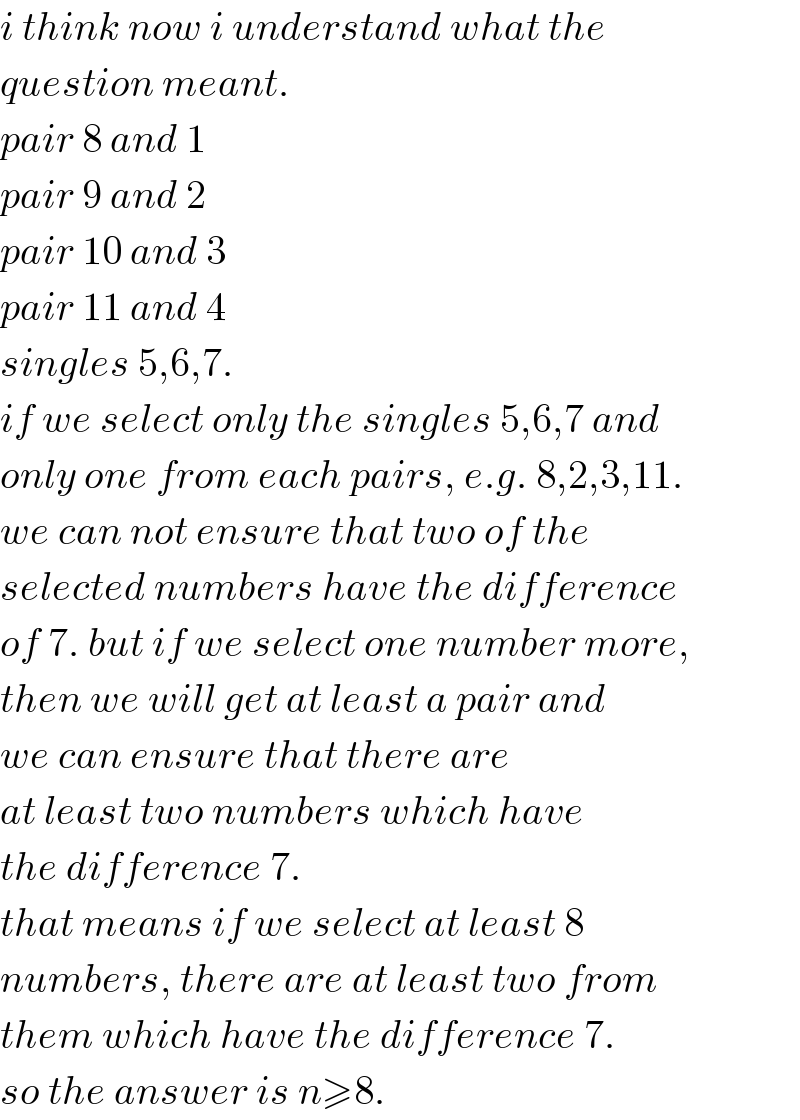 i think now i understand what the  question meant.  pair 8 and 1  pair 9 and 2  pair 10 and 3  pair 11 and 4  singles 5,6,7.  if we select only the singles 5,6,7 and  only one from each pairs, e.g. 8,2,3,11.  we can not ensure that two of the  selected numbers have the difference  of 7. but if we select one number more,  then we will get at least a pair and  we can ensure that there are  at least two numbers which have  the difference 7.  that means if we select at least 8  numbers, there are at least two from  them which have the difference 7.  so the answer is n≥8.  