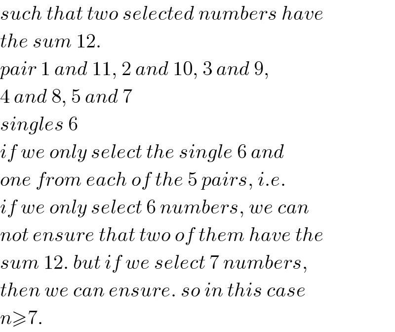 such that two selected numbers have  the sum 12.  pair 1 and 11, 2 and 10, 3 and 9,  4 and 8, 5 and 7  singles 6  if we only select the single 6 and  one from each of the 5 pairs, i.e.  if we only select 6 numbers, we can  not ensure that two of them have the  sum 12. but if we select 7 numbers,  then we can ensure. so in this case  n≥7.  