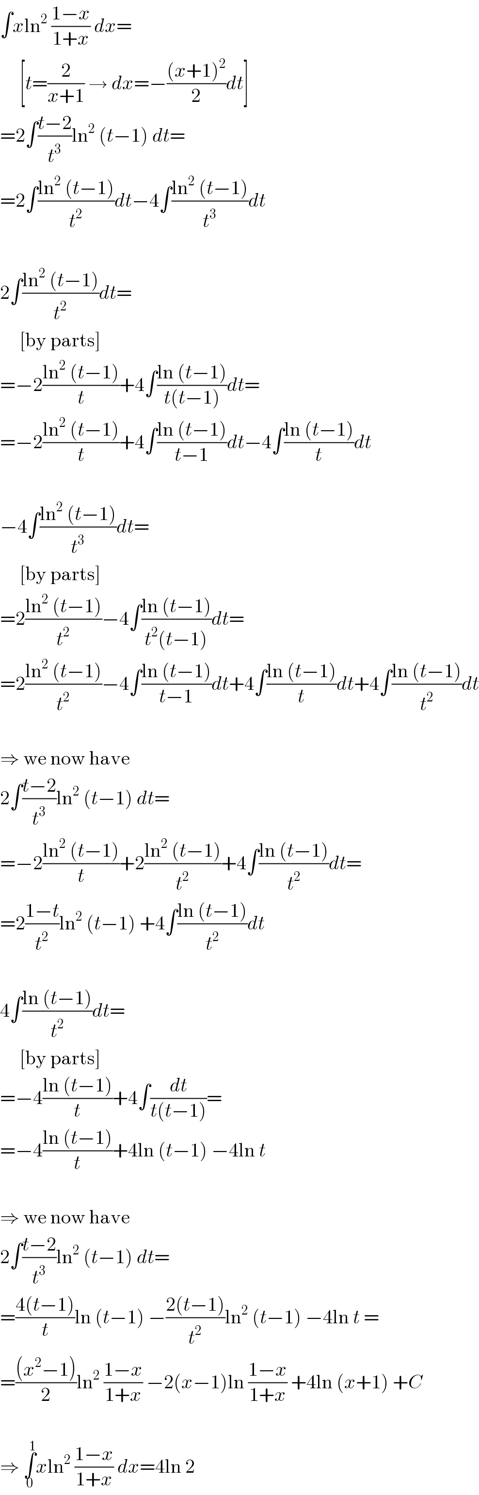 ∫xln^2  ((1−x)/(1+x)) dx=       [t=(2/(x+1)) → dx=−(((x+1)^2 )/2)dt]  =2∫((t−2)/t^3 )ln^2  (t−1) dt=  =2∫((ln^2  (t−1))/t^2 )dt−4∫((ln^2  (t−1))/t^3 )dt    2∫((ln^2  (t−1))/t^2 )dt=       [by parts]  =−2((ln^2  (t−1))/t)+4∫((ln (t−1))/(t(t−1)))dt=  =−2((ln^2  (t−1))/t)+4∫((ln (t−1))/(t−1))dt−4∫((ln (t−1))/t)dt    −4∫((ln^2  (t−1))/t^3 )dt=       [by parts]  =2((ln^2  (t−1))/t^2 )−4∫((ln (t−1))/(t^2 (t−1)))dt=  =2((ln^2  (t−1))/t^2 )−4∫((ln (t−1))/(t−1))dt+4∫((ln (t−1))/t)dt+4∫((ln (t−1))/t^2 )dt    ⇒ we now have  2∫((t−2)/t^3 )ln^2  (t−1) dt=  =−2((ln^2  (t−1))/t)+2((ln^2  (t−1))/t^2 )+4∫((ln (t−1))/t^2 )dt=  =2((1−t)/t^2 )ln^2  (t−1) +4∫((ln (t−1))/t^2 )dt    4∫((ln (t−1))/t^2 )dt=       [by parts]  =−4((ln (t−1))/t)+4∫(dt/(t(t−1)))=  =−4((ln (t−1))/t)+4ln (t−1) −4ln t    ⇒ we now have  2∫((t−2)/t^3 )ln^2  (t−1) dt=  =((4(t−1))/t)ln (t−1) −((2(t−1))/t^2 )ln^2  (t−1) −4ln t =  =(((x^2 −1))/2)ln^2  ((1−x)/(1+x)) −2(x−1)ln ((1−x)/(1+x)) +4ln (x+1) +C    ⇒ ∫_0 ^1 xln^2  ((1−x)/(1+x)) dx=4ln 2  