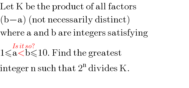 Let K be the product of all factors  (b−a) (not necessarily distinct)  where a and b are integers satisfying  1≤a<b≤10^(Is it so?) . Find the greatest  integer n such that 2^n  divides K.    