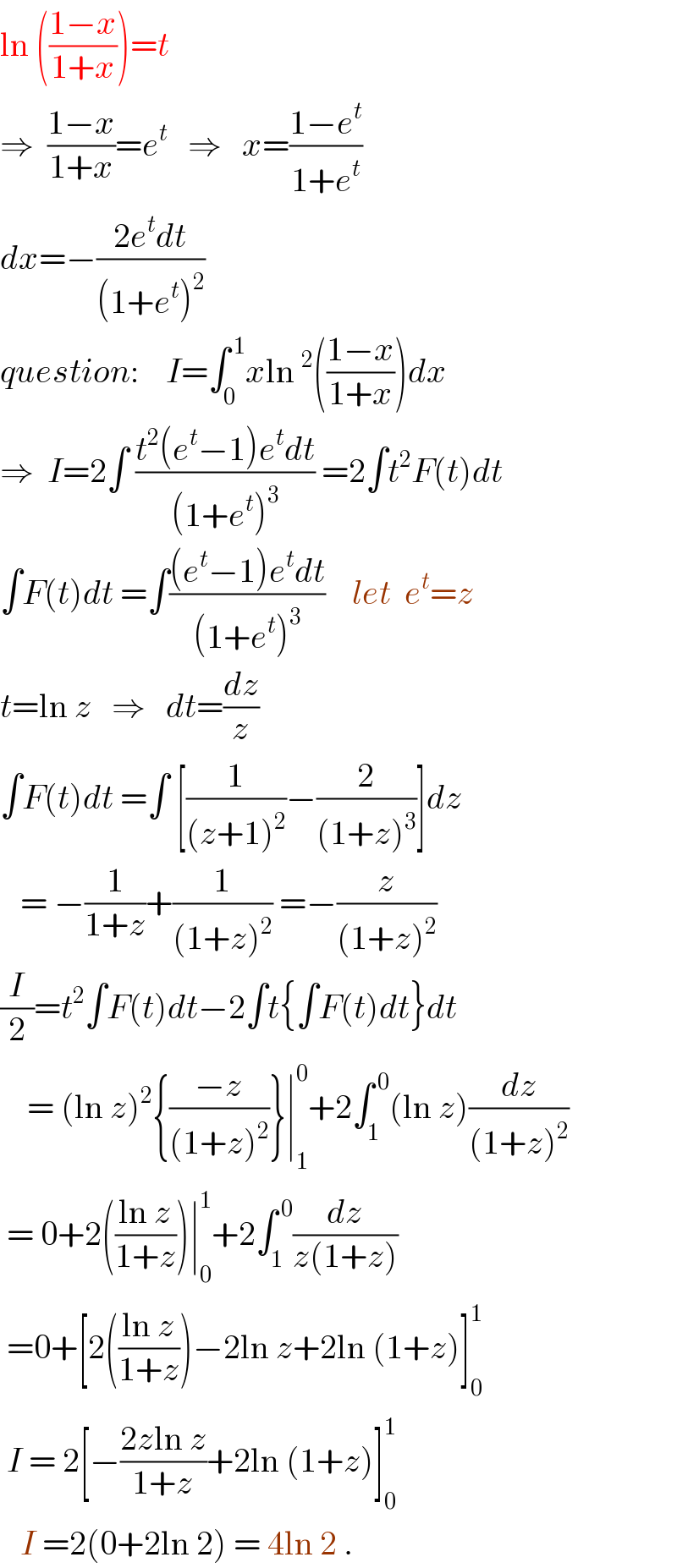ln (((1−x)/(1+x)))=t  ⇒  ((1−x)/(1+x))=e^t    ⇒   x=((1−e^t )/(1+e^t ))  dx=−((2e^t dt)/((1+e^t )^2 ))  question:    I=∫_0 ^( 1) xln^2 (((1−x)/(1+x)))dx  ⇒  I=2∫ ((t^2 (e^t −1)e^t dt)/((1+e^t )^3 )) =2∫t^2 F(t)dt  ∫F(t)dt =∫(((e^t −1)e^t dt)/((1+e^t )^3 ))    let  e^t =z  t=ln z   ⇒   dt=(dz/z)  ∫F(t)dt =∫ [(1/((z+1)^2 ))−(2/((1+z)^3 ))]dz     = −(1/(1+z))+(1/((1+z)^2 )) =−(z/((1+z)^2 ))  (I/2)=t^2 ∫F(t)dt−2∫t{∫F(t)dt}dt      = (ln z)^2 {((−z)/((1+z)^2 ))}∣_1 ^0 +2∫_1 ^( 0) (ln z)(dz/((1+z)^2 ))   = 0+2(((ln z)/(1+z)))∣_0 ^1 +2∫_1 ^( 0) (dz/(z(1+z)))   =0+[2(((ln z)/(1+z)))−2ln z+2ln (1+z)]_0 ^1    I = 2[−((2zln z)/(1+z))+2ln (1+z)]_0 ^1      I =2(0+2ln 2) = 4ln 2 .  