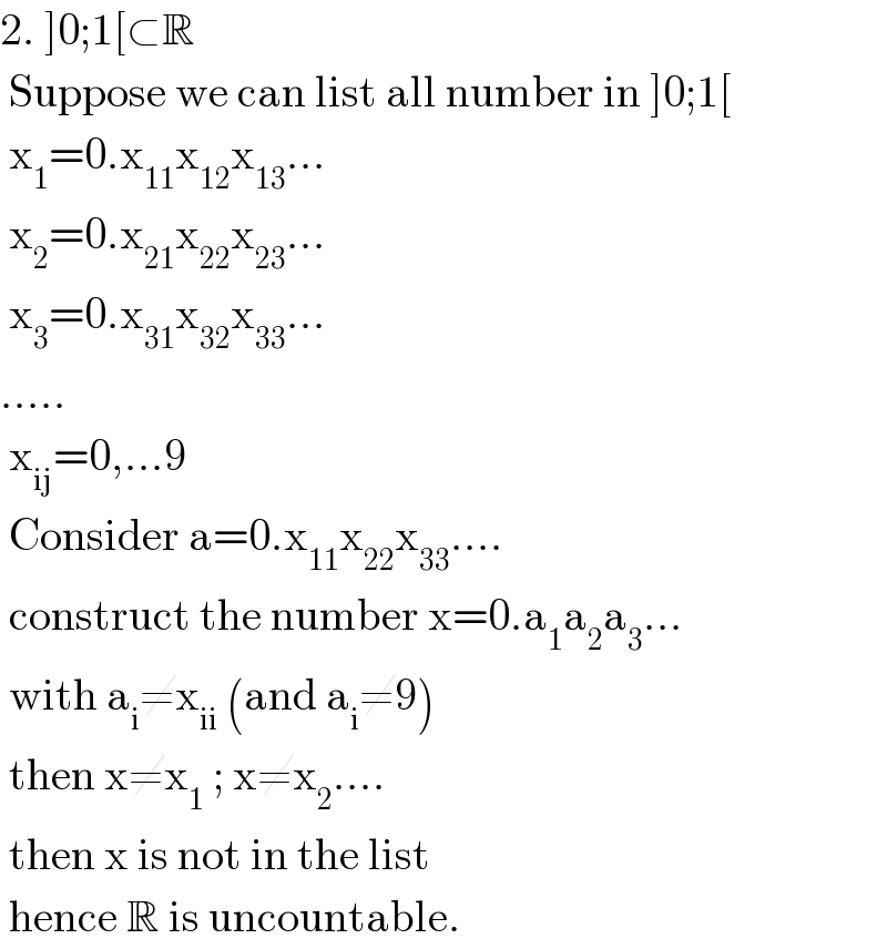 2. ]0;1[⊂R   Suppose we can list all number in ]0;1[   x_1 =0.x_(11) x_(12) x_(13) ...   x_2 =0.x_(21) x_(22) x_(23) ...   x_3 =0.x_(31) x_(32) x_(33) ...  .....   x_(ij) =0,...9   Consider a=0.x_(11) x_(22) x_(33) ....   construct the number x=0.a_1 a_2 a_3 ...   with a_i ≠x_(ii)  (and a_i ≠9)   then x≠x_1  ; x≠x_2 ....   then x is not in the list   hence R is uncountable.  
