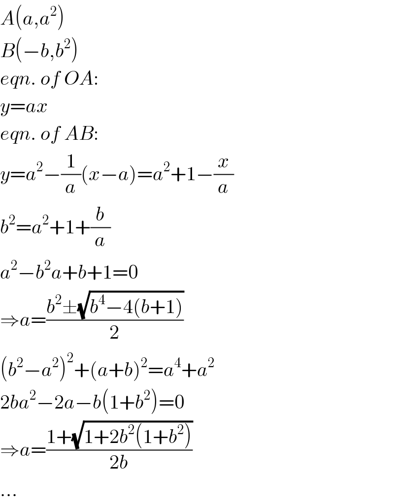 A(a,a^2 )  B(−b,b^2 )  eqn. of OA:  y=ax  eqn. of AB:  y=a^2 −(1/a)(x−a)=a^2 +1−(x/a)  b^2 =a^2 +1+(b/a)  a^2 −b^2 a+b+1=0  ⇒a=((b^2 ±(√(b^4 −4(b+1))))/2)  (b^2 −a^2 )^2 +(a+b)^2 =a^4 +a^2   2ba^2 −2a−b(1+b^2 )=0  ⇒a=((1+(√(1+2b^2 (1+b^2 ))))/(2b))  ...  