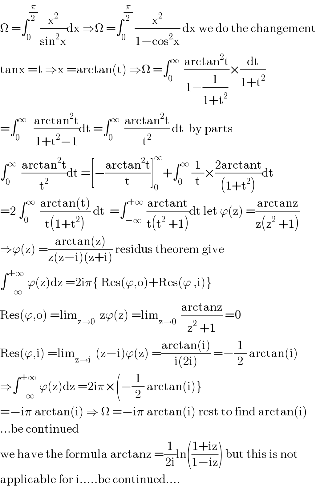 Ω =∫_0 ^(π/2)  (x^2 /(sin^2 x))dx ⇒Ω =∫_0 ^(π/2)  (x^2 /(1−cos^2 x)) dx we do the changement  tanx =t ⇒x =arctan(t) ⇒Ω =∫_0 ^∞   ((arctan^2 t)/(1−(1/(1+t^2 ))))×(dt/(1+t^2 ))  =∫_0 ^∞    ((arctan^2 t)/(1+t^2 −1))dt =∫_0 ^∞   ((arctan^2 t)/t^2 ) dt  by parts  ∫_0 ^∞   ((arctan^2 t)/t^2 )dt =[−((arctan^2 t)/t)]_0 ^∞ +∫_0 ^∞  (1/t)×((2arctant)/((1+t^2 )))dt  =2 ∫_0 ^∞   ((arctan(t))/(t(1+t^2 ))) dt  =∫_(−∞) ^(+∞)  ((arctant)/(t(t^2  +1)))dt let ϕ(z) =((arctanz)/(z(z^2  +1)))  ⇒ϕ(z) =((arctan(z))/(z(z−i)(z+i))) residus theorem give  ∫_(−∞) ^(+∞)  ϕ(z)dz =2iπ{ Res(ϕ,o)+Res(ϕ ,i)}  Res(ϕ,o) =lim_(z→0)   zϕ(z) =lim_(z→0)   ((arctanz)/(z^2  +1)) =0  Res(ϕ,i) =lim_(z→i)   (z−i)ϕ(z) =((arctan(i))/(i(2i))) =−(1/2) arctan(i)  ⇒∫_(−∞) ^(+∞)  ϕ(z)dz =2iπ×(−(1/2) arctan(i)}  =−iπ arctan(i) ⇒ Ω =−iπ arctan(i) rest to find arctan(i)  ...be continued  we have the formula arctanz =(1/(2i))ln(((1+iz)/(1−iz))) but this is not  applicable for i.....be continued....  