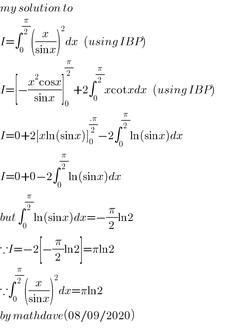 my solution to   I=∫_0 ^(π/2) ((x/(sinx)))^2 dx   (using IBP)  I=[−((x^2 cosx)/(sinx))]_0 ^(π/2) +2∫_0 ^(π/2) xcotxdx   (using IBP)  I=0+2[xln(sinx)]_0 ^((.π)/2) −2∫_0 ^(π/2) ln(sinx)dx  I=0+0−2∫_0 ^(π/2) ln(sinx)dx  but ∫_0 ^(π/2) ln(sinx)dx=−(π/2)ln2  ∵I=−2[−(π/2)ln2]=πln2  ∵∫_0 ^(π/2) ((x/(sinx)))^2 dx=πln2  by mathdave(08/09/2020)  