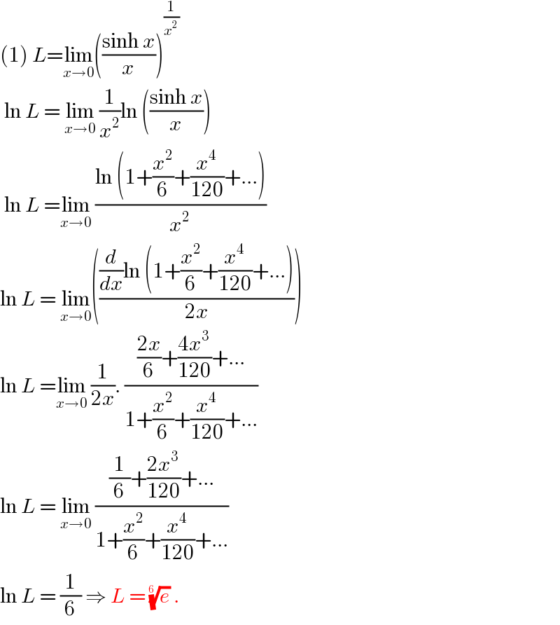 (1) L=lim_(x→0) (((sinh x)/x))^(1/x^2 )    ln L = lim_(x→0)  (1/x^2 )ln (((sinh x)/x))   ln L =lim_(x→0)  ((ln (1+(x^2 /6)+(x^4 /(120))+...))/x^2 )  ln L = lim_(x→0) ((((d/dx)ln (1+(x^2 /6)+(x^4 /(120))+...))/(2x)))  ln L =lim_(x→0)  (1/(2x)). ((((2x)/6)+((4x^3 )/(120))+...)/(1+(x^2 /6)+(x^4 /(120))+...))  ln L = lim_(x→0)  (((1/6)+((2x^3 )/(120))+...)/(1+(x^2 /6)+(x^4 /(120))+...))  ln L = (1/6) ⇒ L = (e)^(1/(6 ))  .  