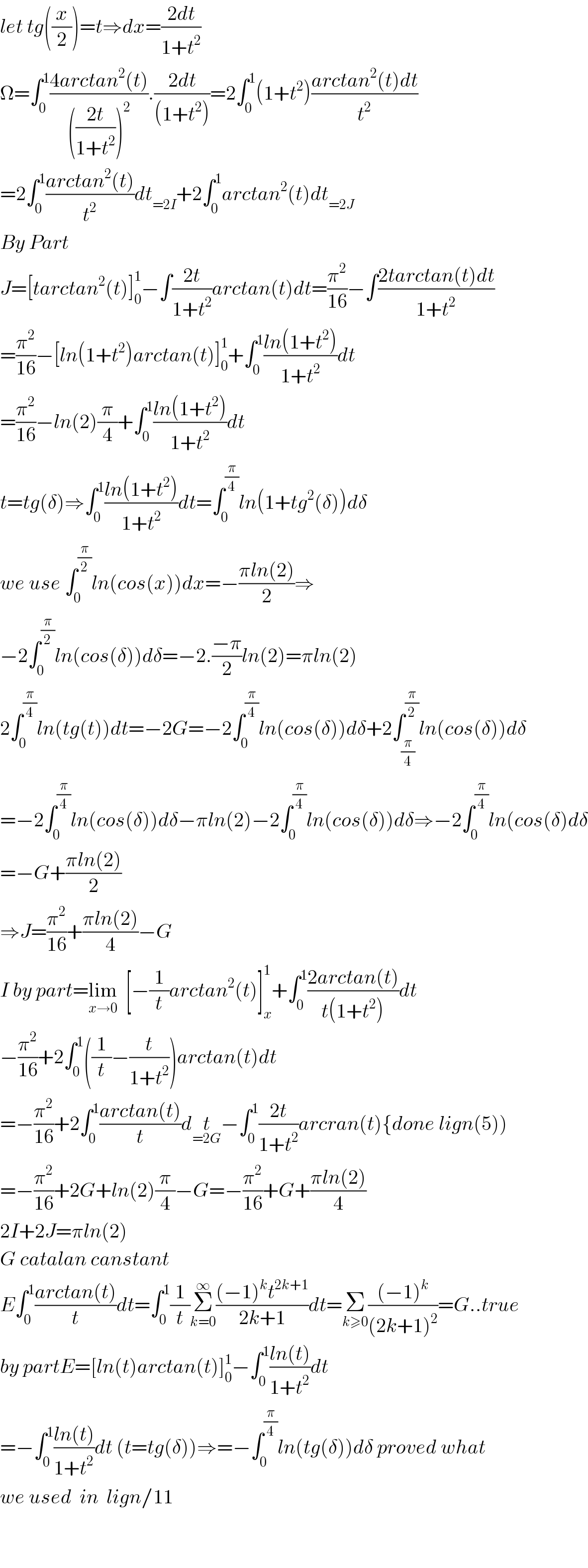 let tg((x/2))=t⇒dx=((2dt)/(1+t^2 ))  Ω=∫_0 ^1 ((4arctan^2 (t))/((((2t)/(1+t^2 )))^2 )).((2dt)/((1+t^2 )))=2∫_0 ^1 (1+t^2 )((arctan^2 (t)dt)/t^2 )  =2∫_0 ^1 ((arctan^2 (t))/t^2 )dt_(=2I) +2∫_0 ^1 arctan^2 (t)dt_(=2J)   By Part   J=[tarctan^2 (t)]_0 ^1 −∫((2t)/(1+t^2 ))arctan(t)dt=(π^2 /(16))−∫((2tarctan(t)dt)/(1+t^2 ))  =(π^2 /(16))−[ln(1+t^2 )arctan(t)]_0 ^1 +∫_0 ^1 ((ln(1+t^2 ))/(1+t^2 ))dt  =(π^2 /(16))−ln(2)(π/4)+∫_0 ^1 ((ln(1+t^2 ))/(1+t^2 ))dt  t=tg(δ)⇒∫_0 ^1 ((ln(1+t^2 ))/(1+t^2 ))dt=∫_0 ^(π/4) ln(1+tg^2 (δ))dδ  we use ∫_0 ^(π/2) ln(cos(x))dx=−((πln(2))/2)⇒  −2∫_0 ^(π/2) ln(cos(δ))dδ=−2.((−π)/2)ln(2)=πln(2)  2∫_0 ^(π/4) ln(tg(t))dt=−2G=−2∫_0 ^(π/4) ln(cos(δ))dδ+2∫_(π/4) ^(π/2) ln(cos(δ))dδ  =−2∫_0 ^(π/4) ln(cos(δ))dδ−πln(2)−2∫_0 ^(π/4) ln(cos(δ))dδ⇒−2∫_0 ^(π/4) ln(cos(δ)dδ  =−G+((πln(2))/2)  ⇒J=(π^2 /(16))+((πln(2))/4)−G  I by part=lim_(x→0)   [−(1/t)arctan^2 (t)]_x ^1 +∫_0 ^1 ((2arctan(t))/(t(1+t^2 )))dt  −(π^2 /(16))+2∫_0 ^1 ((1/t)−(t/(1+t^2 )))arctan(t)dt  =−(π^2 /(16))+2∫_0 ^1 ((arctan(t))/t)dt_(=2G) −∫_0 ^1 ((2t)/(1+t^2 ))arcran(t){done lign(5))  =−(π^2 /(16))+2G+ln(2)(π/4)−G=−(π^2 /(16))+G+((πln(2))/4)  2I+2J=πln(2)    G catalan canstant   E∫_0 ^1 ((arctan(t))/t)dt=∫_0 ^1 (1/t)Σ_(k=0) ^∞ (((−1)^k t^(2k+1) )/(2k+1))dt=Σ_(k≥0) (((−1)^k )/((2k+1)^2 ))=G..true  by partE=[ln(t)arctan(t)]_0 ^1 −∫_0 ^1 ((ln(t))/(1+t^2 ))dt  =−∫_0 ^1 ((ln(t))/(1+t^2 ))dt (t=tg(δ))⇒=−∫_0 ^(π/4) ln(tg(δ))dδ proved what   we used  in  lign/11      