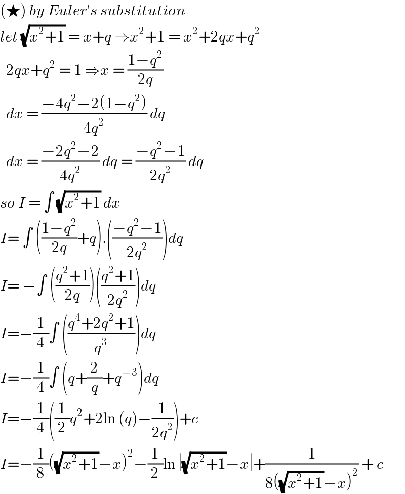 (★) by Euler′s substitution   let (√(x^2 +1)) = x+q ⇒x^2 +1 = x^2 +2qx+q^2     2qx+q^2  = 1 ⇒x = ((1−q^2 )/(2q))    dx = ((−4q^2 −2(1−q^2 ))/(4q^2 )) dq    dx = ((−2q^2 −2)/(4q^2 )) dq = ((−q^2 −1)/(2q^2 )) dq  so I = ∫ (√(x^2 +1)) dx   I= ∫ (((1−q^2 )/(2q))+q).(((−q^2 −1)/(2q^2 )))dq  I= −∫ (((q^2 +1)/(2q)))(((q^2 +1)/(2q^2 )))dq  I=−(1/4)∫ (((q^4 +2q^2 +1)/q^3 ))dq  I=−(1/4)∫ (q+(2/q)+q^(−3) )dq  I=−(1/4)((1/2)q^2 +2ln (q)−(1/(2q^2 )))+c  I=−(1/8)((√(x^2 +1))−x)^2 −(1/2)ln ∣(√(x^2 +1))−x∣+(1/(8((√(x^2 +1))−x)^2 )) + c  