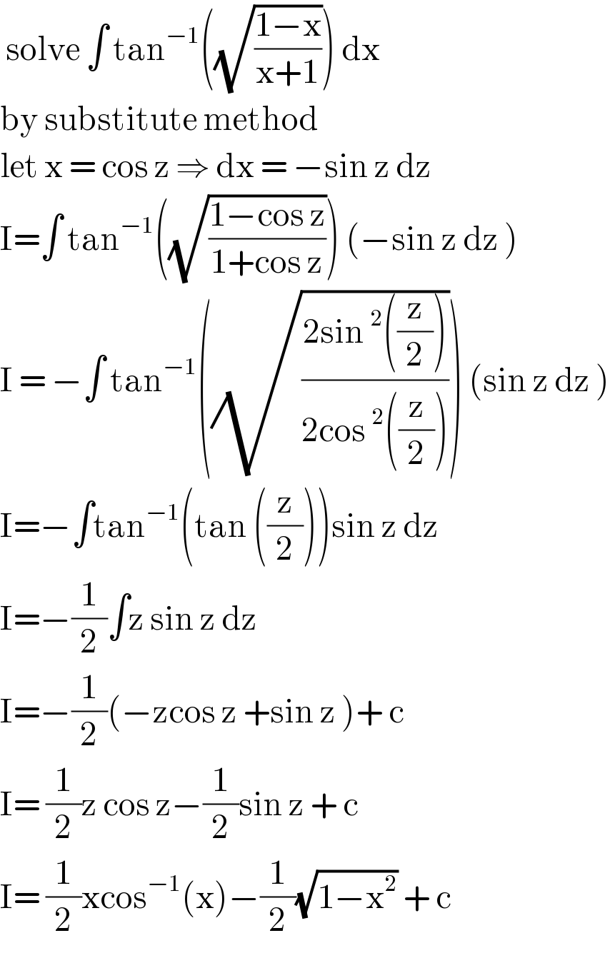  solve ∫ tan^(−1) ((√((1−x)/(x+1)))) dx   by substitute method   let x = cos z ⇒ dx = −sin z dz  I=∫ tan^(−1) ((√((1−cos z)/(1+cos z)))) (−sin z dz )  I = −∫ tan^(−1) ((√((2sin^2 ((z/2)))/(2cos^2 ((z/2)))))) (sin z dz )  I=−∫tan^(−1) (tan ((z/2)))sin z dz   I=−(1/2)∫z sin z dz   I=−(1/2)(−zcos z +sin z )+ c  I= (1/2)z cos z−(1/2)sin z + c   I= (1/2)xcos^(−1) (x)−(1/2)(√(1−x^2 )) + c  