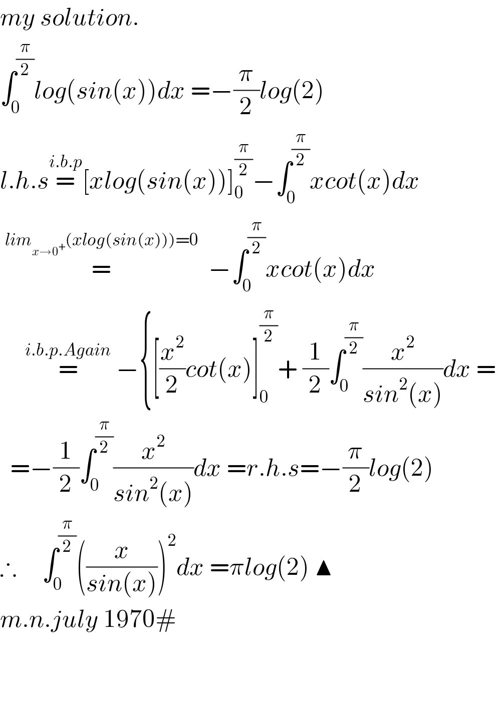 my solution.  ∫_0 ^(π/2) log(sin(x))dx =−(π/2)log(2)   l.h.s=^(i.b.p) [xlog(sin(x))]_0 ^(π/2) −∫_0 ^(π/2) xcot(x)dx    =^(lim_(x→0^+ ) (xlog(sin(x)))=0)   −∫_0 ^(π/2) xcot(x)dx       =^(i.b.p.Again)  −{[(x^2 /2)cot(x)]_0 ^(π/2) + (1/2)∫_0 ^(π/2) (x^2 /(sin^2 (x)))dx =     =−(1/2)∫_0 ^(π/2) (x^2 /(sin^2 (x)))dx =r.h.s=−(π/2)log(2)  ∴     ∫_0 ^(π/2) ((x/(sin(x))))^2 dx =πlog(2) ▲  m.n.july 1970#      