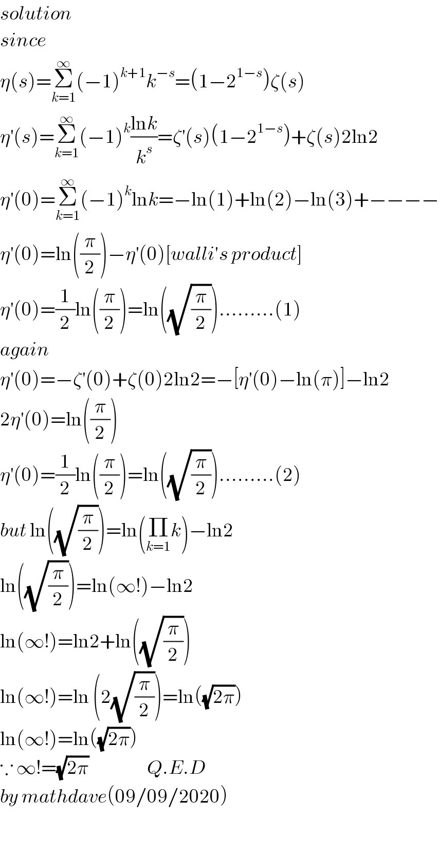 solution   since  η(s)=Σ_(k=1) ^∞ (−1)^(k+1) k^(−s) =(1−2^(1−s) )ζ(s)  η^′ (s)=Σ_(k=1) ^∞ (−1)^k ((lnk)/k^s )=ζ^′ (s)(1−2^(1−s) )+ζ(s)2ln2  η^′ (0)=Σ_(k=1) ^∞ (−1)^k lnk=−ln(1)+ln(2)−ln(3)+−−−−  η^′ (0)=ln((π/2))−η^′ (0)[walli′s product]  η^′ (0)=(1/2)ln((π/2))=ln((√(π/2))).........(1)  again  η^′ (0)=−ζ^′ (0)+ζ(0)2ln2=−[η^′ (0)−ln(π)]−ln2  2η^′ (0)=ln((π/2))  η^′ (0)=(1/2)ln((π/2))=ln((√(π/2))).........(2)  but ln((√(π/2)))=ln(Π_(k=1) k)−ln2  ln((√(π/2)))=ln(∞!)−ln2  ln(∞!)=ln2+ln((√(π/2)))  ln(∞!)=ln (2(√(π/2)))=ln((√(2π)))  ln(∞!)=ln((√(2π)))  ∵ ∞!=(√(2π))                   Q.E.D  by mathdave(09/09/2020)    
