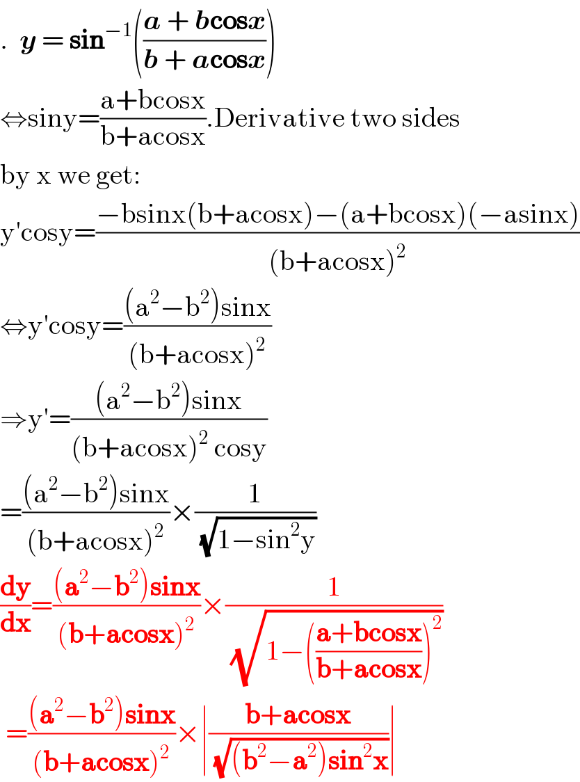 .  y = sin^(−1) (((a + bcosx)/(b + acosx)))  ⇔siny=((a+bcosx)/(b+acosx)).Derivative two sides  by x we get:  y′cosy=((−bsinx(b+acosx)−(a+bcosx)(−asinx))/((b+acosx)^2 ))  ⇔y′cosy=(((a^2 −b^2 )sinx)/((b+acosx)^2 ))  ⇒y′=(((a^2 −b^2 )sinx)/((b+acosx)^2  cosy))  =(((a^2 −b^2 )sinx)/((b+acosx)^2 ))×(1/( (√(1−sin^2 y))))  (dy/dx)=(((a^2 −b^2 )sinx)/((b+acosx)^2 ))×(1/( (√(1−(((a+bcosx)/(b+acosx)))^2 ))))    =(((a^2 −b^2 )sinx)/((b+acosx)^2 ))×∣((b+acosx)/( (√((b^2 −a^2 )sin^2 x))))∣  