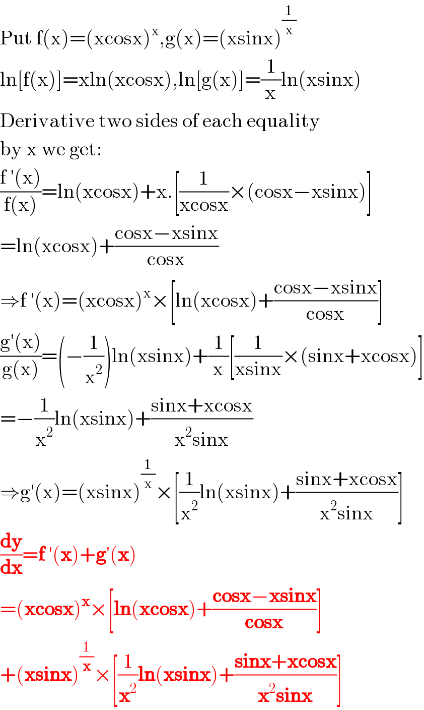 Put f(x)=(xcosx)^x ,g(x)=(xsinx)^(1/x)   ln[f(x)]=xln(xcosx),ln[g(x)]=(1/x)ln(xsinx)  Derivative two sides of each equality  by x we get:  ((f ′(x))/(f(x)))=ln(xcosx)+x.[(1/(xcosx))×(cosx−xsinx)]  =ln(xcosx)+((cosx−xsinx)/(cosx))  ⇒f ′(x)=(xcosx)^x ×[ln(xcosx)+((cosx−xsinx)/(cosx))]  ((g′(x))/(g(x)))=(−(1/x^2 ))ln(xsinx)+(1/x)[(1/(xsinx))×(sinx+xcosx)]  =−(1/x^2 )ln(xsinx)+((sinx+xcosx)/(x^2 sinx))  ⇒g′(x)=(xsinx)^(1/x) ×[(1/x^2 )ln(xsinx)+((sinx+xcosx)/(x^2 sinx))]  (dy/dx)=f ′(x)+g′(x)  =(xcosx)^x ×[ln(xcosx)+((cosx−xsinx)/(cosx))]  +(xsinx)^(1/x) ×[(1/x^2 )ln(xsinx)+((sinx+xcosx)/(x^2 sinx))]  